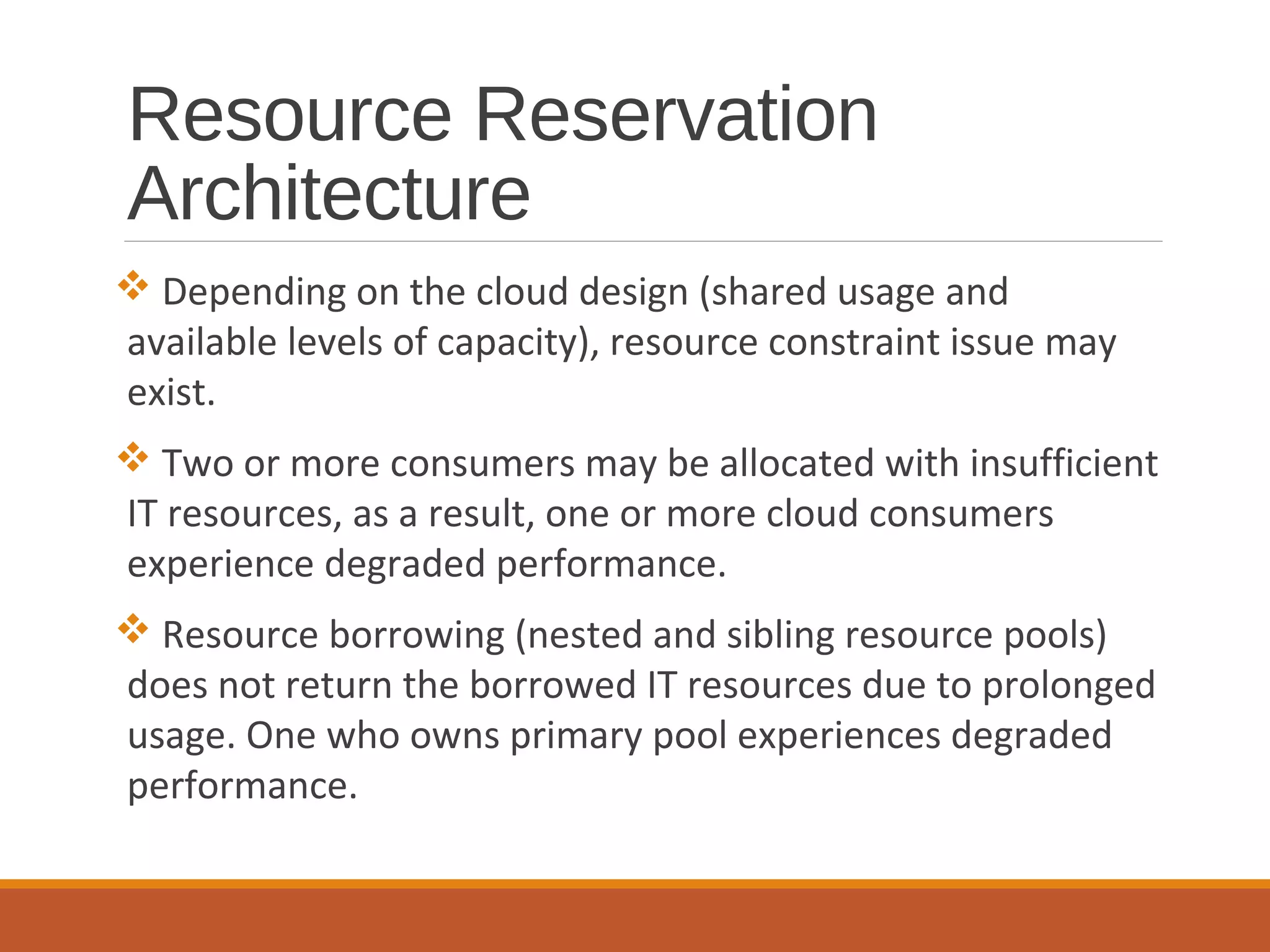 Resource Reservation
Architecture
 Depending on the cloud design (shared usage and
available levels of capacity), resource constraint issue may
exist.
 Two or more consumers may be allocated with insufficient
IT resources, as a result, one or more cloud consumers
experience degraded performance.
 Resource borrowing (nested and sibling resource pools)
does not return the borrowed IT resources due to prolonged
usage. One who owns primary pool experiences degraded
performance.
 