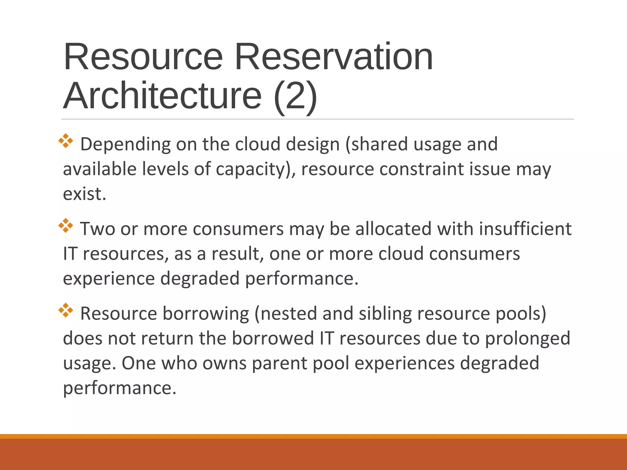 Resource Reservation
Architecture (2)
 Depending on the cloud design (shared usage and
available levels of capacity), resource constraint issue may
exist.
 Two or more consumers may be allocated with insufficient
IT resources, as a result, one or more cloud consumers
experience degraded performance.
 Resource borrowing (nested and sibling resource pools)
does not return the borrowed IT resources due to prolonged
usage. One who owns parent pool experiences degraded
performance.
 