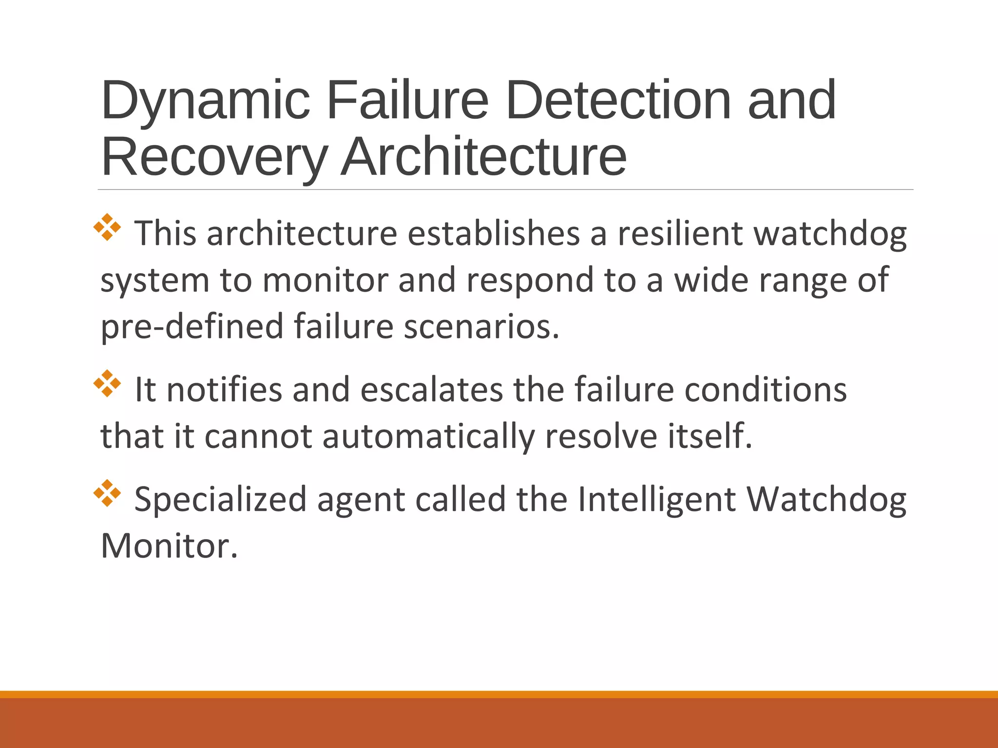 Dynamic Failure Detection and
Recovery Architecture
 This architecture establishes a resilient watchdog
system to monitor and respond to a wide range of
pre-defined failure scenarios.
 It notifies and escalates the failure conditions
that it cannot automatically resolve itself.
 Specialized agent called the Intelligent Watchdog
Monitor.
 