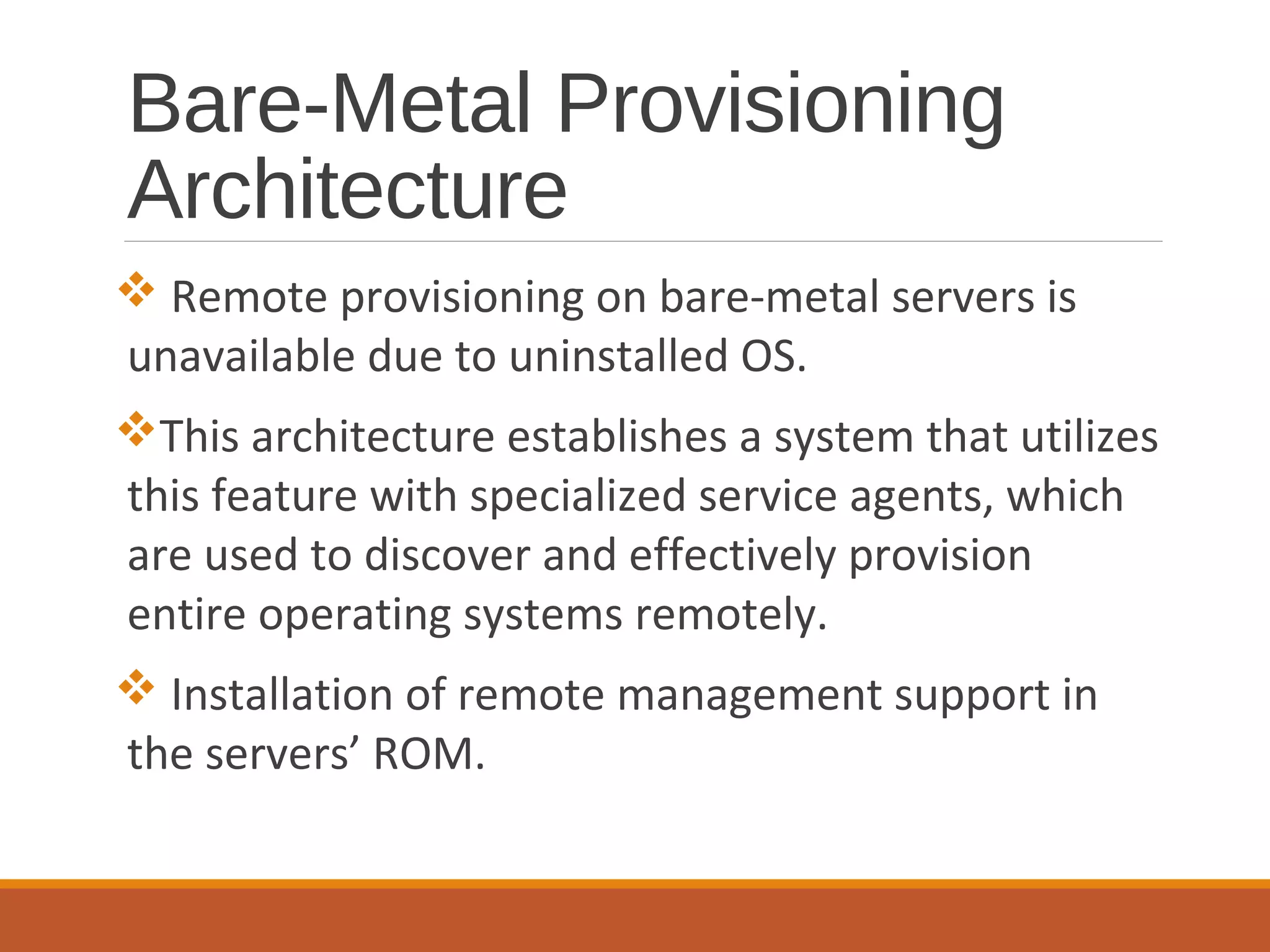 Bare-Metal Provisioning
Architecture
 Remote provisioning on bare-metal servers is
unavailable due to uninstalled OS.
This architecture establishes a system that utilizes
this feature with specialized service agents, which
are used to discover and effectively provision
entire operating systems remotely.
 Installation of remote management support in
the servers’ ROM.
 