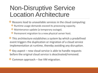 Non-Disruptive Service
Location Architecture
 Reasons lead to unavailable services in the cloud computing:
 Runtime usage demands exceed its processing capacity.
 Maintenance update (a temporary outage).
 Permanent migration to a new physical server host.
 This architecture establishes a system by which a predefined
event triggers the duplication or migration of a cloud service
implementation at runtime, thereby avoiding any disruption.
 Key aspect – new cloud service is able to handle requests
before the original cloud service is deactivated/removed.
 Common approach – live VM migration.
 