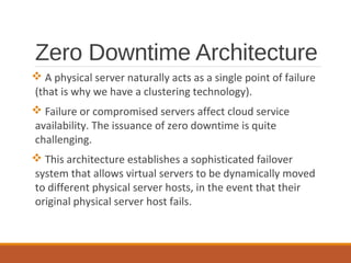 Zero Downtime Architecture
 A physical server naturally acts as a single point of failure
(that is why we have a clustering technology).
 Failure or compromised servers affect cloud service
availability. The issuance of zero downtime is quite
challenging.
 This architecture establishes a sophisticated failover
system that allows virtual servers to be dynamically moved
to different physical server hosts, in the event that their
original physical server host fails.
 