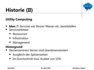 Historie (II)
Utility Computing

     Idee: IT-Services wie Strom/ Wasser etc. bereitstellen
     Serviceanbieter
       Ressourcen

       Infrastruktur

       Management

Hintergrund
 Rechenzentren/ Server sind überdimensioniert

   Ausgleich der Spitzenzeiten

   Im Durchschnitt max. Auslast von 15%



    René Büst                  30. April 2010            CloudUser | Ξxpert
 
