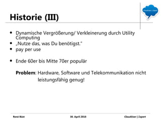 Historie (III)
     Dynamische Vergrößerung/ Verkleinerung durch Utility
      Computing
     „Nutze das, was Du benötigst.“
     pay per use

     Ende 60er bis Mitte 70er populär

      Problem: Hardware, Software und Telekommunikation nicht
               leistungsfähig genug!




    René Büst                 30. April 2010         CloudUser | Ξxpert
 