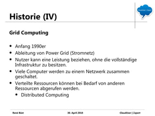 Historie (IV)
Grid Computing

     Anfang 1990er
     Ableitung von Power Grid (Stromnetz)
     Nutzer kann eine Leistung beziehen, ohne die vollständige
      Infrastruktur zu besitzen.
     Viele Computer werden zu einem Netzwerk zusammen
      geschaltet.
     Verteilte Ressourcen können bei Bedarf von anderen
      Ressourcen abgerufen werden.
       Distributed Computing




    René Büst                 30. April 2010           CloudUser | Ξxpert
 