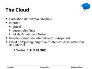 The Cloud
     Illustration der Netzwerktechnik
     Internet
       global
       dezentrales Netz
       lokale & nationale Netze
     Datenaustausch im Internet nicht transparent
     Cloud Computing: Zugriff auf Daten & Ressourcen über
      das Internet
           Wolke  THE CLOUD




    René Büst              30. April 2010       CloudUser | Ξxpert
 