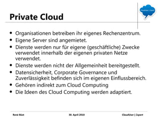 Private Cloud
     Organisationen betreiben ihr eigenes Rechenzentrum.
     Eigene Server sind angemietet.
     Dienste werden nur für eigene (geschäftliche) Zwecke
      verwendet innerhalb der eigenen privaten Netze
      verwendet.
     Dienste werden nicht der Allgemeinheit bereitgestellt.
     Datensicherheit, Corporate Governance und
      Zuverlässigkeit befinden sich im eigenen Einflussbereich.
     Gehören indirekt zum Cloud Computing
     Die Ideen des Cloud Computing werden adaptiert.



    René Büst                30. April 2010         CloudUser | Ξxpert
 