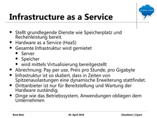 Infrastructure as a Service
     Stellt grundlegende Dienste wie Speicherplatz und
      Rechenleistung bereit.
     Hardware as a Service (HaaS)
     Gesamte Infrastruktur wird gemietet
       Server
       Speicher
       wird mittels Virtualisierung bereitgestellt
     Abrechnung: Pay per use, Preis pro Stunde, pro Gigabyte
     Infrastruktur ist so skaliert, dass in Zeiten von
      Spitzenauslastungen eine dynamische Erweiterung stattfindet.
     Drittanbieter ist nur für Bereitstellung und Wartung der
      Hardware zuständig.
     Dinge wie das Betriebssystem, Anwendungen obliegen dem
      Unternehmen

    René Büst                 30. April 2010          CloudUser | Ξxpert
 