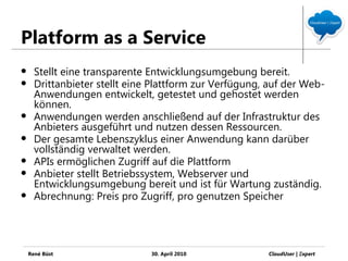 Platform as a Service
     Stellt eine transparente Entwicklungsumgebung bereit.
     Drittanbieter stellt eine Plattform zur Verfügung, auf der Web-
      Anwendungen entwickelt, getestet und gehostet werden
      können.
     Anwendungen werden anschließend auf der Infrastruktur des
      Anbieters ausgeführt und nutzen dessen Ressourcen.
     Der gesamte Lebenszyklus einer Anwendung kann darüber
      vollständig verwaltet werden.
     APIs ermöglichen Zugriff auf die Plattform
     Anbieter stellt Betriebssystem, Webserver und
      Entwicklungsumgebung bereit und ist für Wartung zuständig.
     Abrechnung: Preis pro Zugriff, pro genutzen Speicher




    René Büst                  30. April 2010           CloudUser | Ξxpert
 