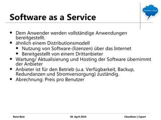 Software as a Service
     Dem Anwender werden vollständige Anwendungen
      bereitgestellt.
     ähnlich einem Distributionsmodell
       Nutzung von Software-(lizenzen) über das Internet
       Bereitgestellt von einem Drittanbieter
     Wartung/ Aktualisierung und Hosting der Software übernimmt
      der Anbieter
     Anbieter ist für den Betrieb (u.a. Verfügbarkeit, Backup,
      Redundanzen und Stromversorgung) zuständig.
     Abrechnung: Preis pro Benutzer




    René Büst                30. April 2010         CloudUser | Ξxpert
 
