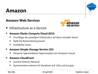 Amazon
Amazon Web Services

     Infrastructure as a Service
     Amazon Elastic Compute Cloud (EC2)
         Grundlage der jeweiligen Infrastruktur auf Basis virtueller Server
         Stellt die Rechenleistung bereit
         Availability Zones
     Amazon Simple Storage Service (S3)
         Amazons Speicherdienst (Speicherplatz von Amazons Cloud)
     Amazon CloudFront
         Content Delivery Network
         Synchronisiert mehrere S3-Standorte (z.B. USA und Europa)

    René Büst                          30. April 2010                    CloudUser | Ξxpert
 