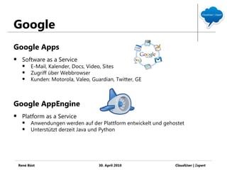 Google
Google Apps
     Software as a Service
         E-Mail, Kalender, Docs, Video, Sites
         Zugriff über Webbrowser
         Kunden: Motorola, Valeo, Guardian, Twitter, GE



Google AppEngine
     Platform as a Service
         Anwendungen werden auf der Plattform entwickelt und gehostet
         Unterstützt derzeit Java und Python




    René Büst                         30. April 2010              CloudUser | Ξxpert
 