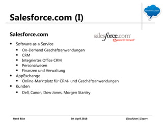 Salesforce.com (I)
Salesforce.com
     Software as a Service
         On-Demand Geschäftsanwendungen
         CRM
         Integriertes Office CRM
         Personalwesen
         Finanzen und Verwaltung
     AppExchange
         Online-Marktplatz für CRM- und Geschäftsanwendungen
     Kunden
         Dell, Canon, Dow Jones, Morgen Stanley




    René Büst                        30. April 2010             CloudUser | Ξxpert
 