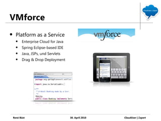 VMforce
     Platform as a Service
         Enterprise Cloud for Java
         Spring Eclipse-based IDE
         Java, JSPs, und Servlets
         Drag & Drop Deployment




    René Büst                         30. April 2010   CloudUser | Ξxpert
 