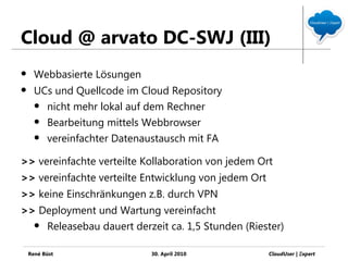 Cloud @ arvato DC-SWJ (III)
     Webbasierte Lösungen
     UCs und Quellcode im Cloud Repository
       nicht mehr lokal auf dem Rechner

       Bearbeitung mittels Webbrowser

       vereinfachter Datenaustausch mit FA


>> vereinfachte verteilte Kollaboration von jedem Ort
>> vereinfachte verteilte Entwicklung von jedem Ort
>> keine Einschränkungen z.B. durch VPN
>> Deployment und Wartung vereinfacht
   Releasebau dauert derzeit ca. 1,5 Stunden (Riester)


    René Büst                30. April 2010           CloudUser | Ξxpert
 