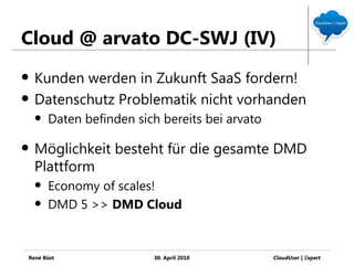 Cloud @ arvato DC-SWJ (IV)
   Kunden werden in Zukunft SaaS fordern!
   Datenschutz Problematik nicht vorhanden
       Daten befinden sich bereits bei arvato

   Möglichkeit besteht für die gesamte DMD
    Plattform
       Economy of scales!
       DMD 5 >> DMD Cloud


René Büst                 30. April 2010         CloudUser | Ξxpert
 