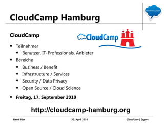 CloudCamp Hamburg
CloudCamp
     Teilnehmer
         Benutzer, IT-Professionals, Anbieter
     Bereiche
         Business / Benefit
         Infrastructure / Services
         Security / Data Privacy
         Open Source / Cloud Science
     Freitag, 17. September 2010

                http://cloudcamp-hamburg.org
    René Büst                         30. April 2010   CloudUser | Ξxpert
 