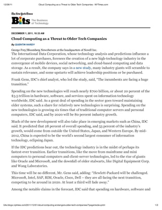 12/28/11                         Cloud Computing as a Threat to Older Tech Companies - NYTimes.com




       DECEMBER 1, 2011, 10:33 AM

       Cloud Computing as a Threat to Older Tech Companies
       By QUENTIN HARDY

       George Frey/Bloomberg NewsServers at the headquarters of Novell Inc.
       The International Data Corporation, whose technology analysis and predictions influence a
       lot of corporate purchases, foresees the creation of a new high-technology industry in the
       convergence of mobile devices, social networking, and cloud-based computing and data
       storage. As a result, the company says in a new study, many industry giants will scramble to
       sustain relevance, and some upstarts will achieve leadership positions or be purchased.

       Frank Gens, IDC’s chief analyst, who led the study, said, “The incumbents are facing a huge
       transition.”

       Spending on the new technologies will reach nearly $700 billion, or about 20 percent of the
       $3.5 trillion in hardware, software, and services spent on information technology
       worldwide, IDC said. As a great deal of spending in the sector goes toward maintaining
       older systems, such a share for relatively new technologies is surprising. Spending on the
       new technologies is growing six times that of traditional computer servers and personal
       computers, IDC said, and by 2020 will be 80 percent industry growth.

       Much of the new development will also take place in emerging markets such as China, IDC
       said. It predicted that 28 percent of overall spending, and 53 percent of the industry’s
       growth, would come from outside the United States, Japan, and Western Europe. By mid-
       2012, China is expected to be the world’s second largest consumer of information
       technology, eclipsing Japan.

       If the IDC predictions bear out, the technology industry is in the midst of perhaps its
       fastest-ever transition. Earlier transitions, like the move from mainframe and mini
       computers to personal computers and client-server technologies, led to the rise of giants
       like Oracle and Microsoft, and the downfall of older stalwarts, like Digital Equipment Corp.
       and Wang Laboratories.

       This time will be no different, Mr. Gens said, adding: “Hewlett-Packard will be challenged.
       Microsoft, Intel, SAP, RIM, Oracle, Cisco, Dell – they are all facing the next transition,
       competing to be around in 2020. At least a third will fade away.”

       Among the notable claims in the forecast, IDC said that spending on hardware, software and



bits.blogs.nytimes.com/2011/12/01/cloud-computing-endangers-older-tech-companies/?pagemode=print      1/2
 