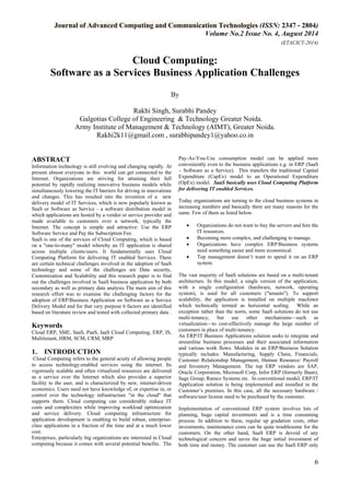 Journal of Advanced Computing and Communication Technologies (ISSN: 2347 - 2804) 
Volume No.2 Issue No. 4, August 2014 
(ETACICT-2014) 
6 
Cloud Computing: Software as a Services Business Application Challenges By 
Rakhi Singh, Surabhi Pandey Galgotias College of Engineering & Technology Greater Noida. Army Institute of Management & Technology (AIMT), Greater Noida. 
Rakhi2k11@gmail.com , surabhipandey1@yahoo.co.in 
ABSTRACT Information technology is still evolving and changing rapidly. At present almost everyone in this world can get connected to the Internet. Organizations are striving for attaining their full potential by rapidly realizing innovative business models while simultaneously lowering the IT barriers for driving in innovations and changes. This has resulted into the invention of a new delivery model of IT Services, which is now popularly known as SaaS or Software as Service - a software distribution model in which applications are hosted by a vendor or service provider and made available to customers over a network, typically the Internet. The concept is simple and attractive: Use the ERP Software Service and Pay the Subscription Fee. SaaS is one of the services of Cloud Computing, which is based on a "one-to-many" model whereby an IT application is shared across multiple clients/users. It fundamentally uses Cloud Computing Platform for delivering IT enabled Services. There are certain technical challenges involved in the adoption of SaaS technology and some of the challenges are Data security, Customization and Scalability and this research paper is to find out the challenges involved in SaaS business application by both secondary as well as primary data analysis The main aim of this research effort was to examine the challenging factors for the adoption of ERP/Business Application on Software as a Service Delivery Model and for that very purpose 6 factors are identified based on literature review and tested with collected primary data . Keywords Cloud ERP, SME, SaaS, PaaS, IaaS Cloud Computing, ERP, IS, Multitenant, HRM, SCM, CRM, MRP 
1. INTRODUCTION 
Cloud Computing refers to the general acuity of allowing people to access technology-enabled services using the internet. Its vigorously scalable and often virtualized resources are delivered as a service over the Internet which also provides a superior facility to the user, and is characterized by new, internet-driven economics. Users need not have knowledge of, or expertise in, or control over the technology infrastructure "in the cloud" that supports them. Cloud computing can considerably reduce IT costs and complexities while improving workload optimization and service delivery. Cloud computing infrastructure for application development is enabling to build robust, enterprise- class applications in a fraction of the time and at a much lower cost. 
Enterprises, particularly big organizations are interested in Cloud computing because it comes with several potential benefits. The Pay-As-You-Use consumption model can be applied more conveniently even to the business applications e.g. in ERP (SaaS – Software as a Service). This transfers the traditional Capital Expenditure (CapEx) model to an Operational Expenditure (OpEx) model. SaaS basically uses Cloud Computing Platform for delivering IT enabled Services. Today organizations are turning to the cloud business systems in increasing numbers and basically there are many reasons for the same. Few of them as listed below. 
• Organizations do not want to buy the servers and hire the IT resources. 
• Becoming more complex, and challenging to manage. 
• Organizations have complex ERP/Business systems need something easier and more economical. 
• Top management doesn’t want to spend it on an ERP system. 
The vast majority of SaaS solutions are based on a multi-tenant architecture. In this model, a single version of the application, with a single configuration (hardware, network, operating system), is used for all customers ("tenants"). To support scalability, the application is installed on multiple machines which technically termed as horizontal scaling. While an exception rather than the norm, some SaaS solutions do not use multi-tenancy, but use other mechanisms—such as virtualization—to cost-effectively manage the large number of customers in place of multi-tenancy. An ERP/IT Business Applications solution seeks to integrate and streamline business processes and their associated information and various work flows. Modules in an ERP/Business Solution typically includes: Manufacturing, Supply Chain, Financials, Customer Relationship Management, Human Resource/ Payroll and Inventory Management. The top ERP vendors are SAP, Oracle Corporation, Microsoft Corp, Infor ERP (formerly Baan), Sage Group, Ramco Systems etc. In conventional model, ERP/IT Application solution is being implemented and installed in the Customer’s premises. In this case, all the necessary hardware / software/user license need to be purchased by the customer. 
Implementation of conventional ERP system involves lots of planning, huge capital investments and is a time consuming process. In addition to these, regular up gradation costs, other investments, maintenance costs can be quite troublesome for the customers. On the other hand, SaaS ERP is devoid of any technological concern and saves the huge initial investment of both time and money. The customer can use the SaaS ERP only  