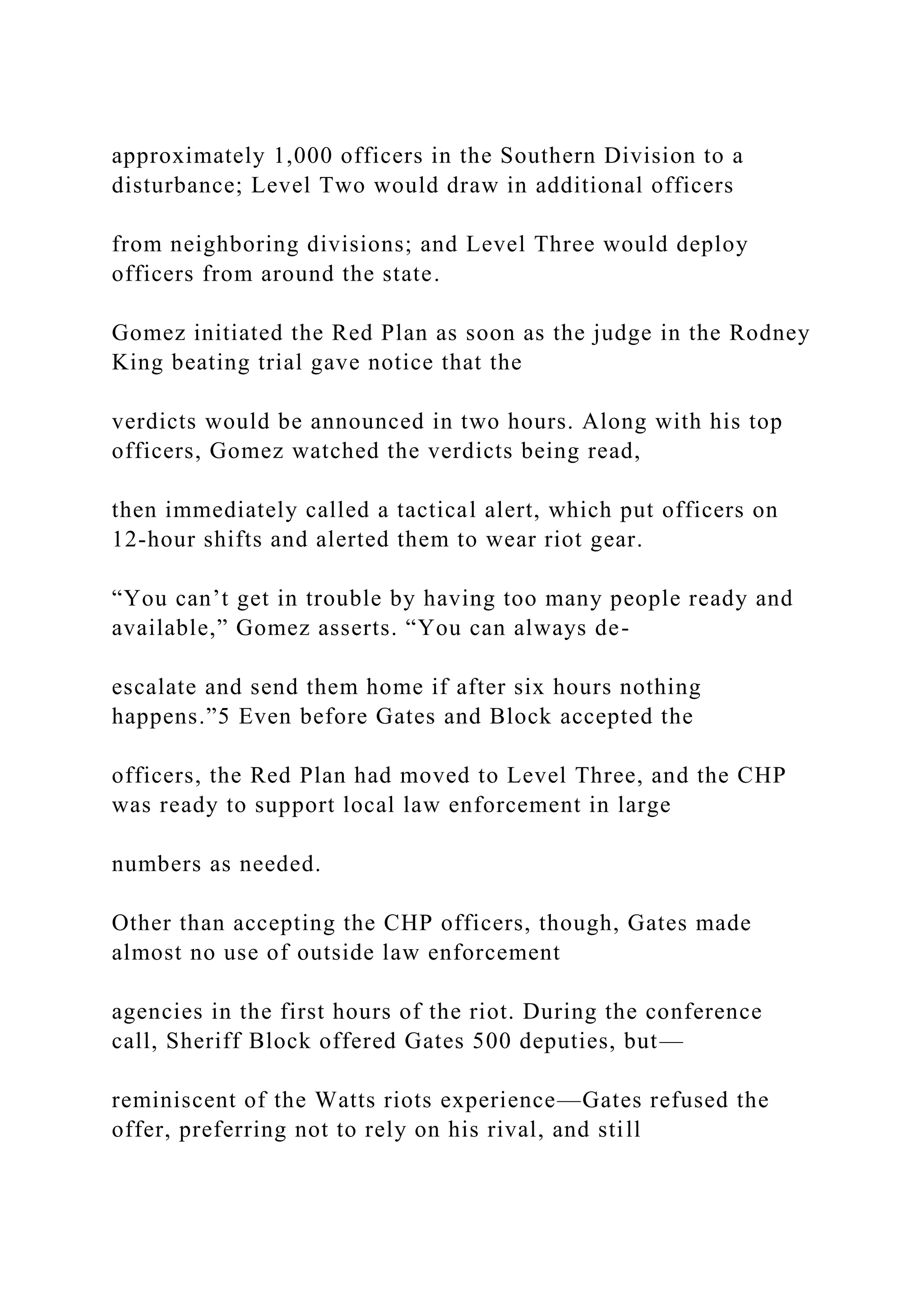 approximately 1,000 officers in the Southern Division to a
disturbance; Level Two would draw in additional officers
from neighboring divisions; and Level Three would deploy
officers from around the state.
Gomez initiated the Red Plan as soon as the judge in the Rodney
King beating trial gave notice that the
verdicts would be announced in two hours. Along with his top
officers, Gomez watched the verdicts being read,
then immediately called a tactical alert, which put officers on
12-hour shifts and alerted them to wear riot gear.
“You can’t get in trouble by having too many people ready and
available,” Gomez asserts. “You can always de-
escalate and send them home if after six hours nothing
happens.”5 Even before Gates and Block accepted the
officers, the Red Plan had moved to Level Three, and the CHP
was ready to support local law enforcement in large
numbers as needed.
Other than accepting the CHP officers, though, Gates made
almost no use of outside law enforcement
agencies in the first hours of the riot. During the conference
call, Sheriff Block offered Gates 500 deputies, but—
reminiscent of the Watts riots experience—Gates refused the
offer, preferring not to rely on his rival, and still
 