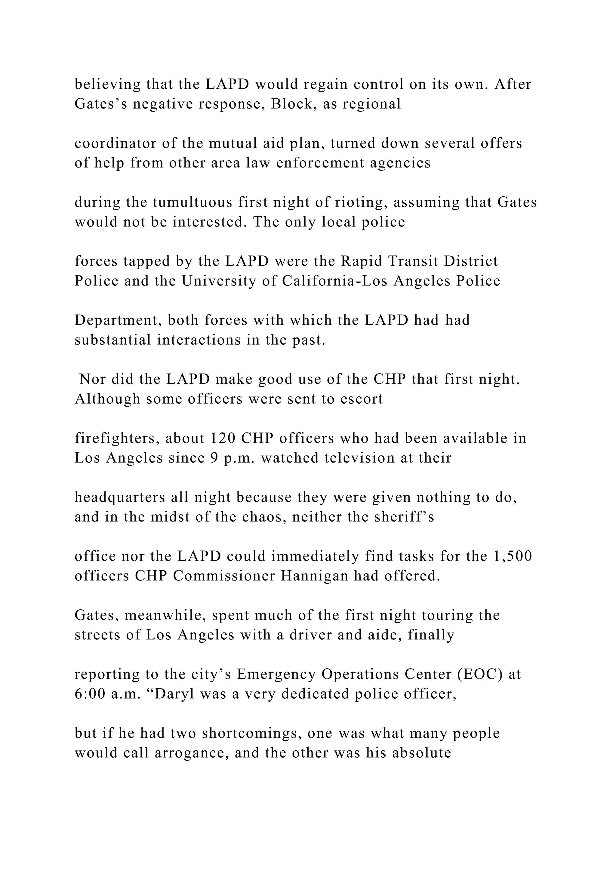 believing that the LAPD would regain control on its own. After
Gates’s negative response, Block, as regional
coordinator of the mutual aid plan, turned down several offers
of help from other area law enforcement agencies
during the tumultuous first night of rioting, assuming that Gates
would not be interested. The only local police
forces tapped by the LAPD were the Rapid Transit District
Police and the University of California-Los Angeles Police
Department, both forces with which the LAPD had had
substantial interactions in the past.
Nor did the LAPD make good use of the CHP that first night.
Although some officers were sent to escort
firefighters, about 120 CHP officers who had been available in
Los Angeles since 9 p.m. watched television at their
headquarters all night because they were given nothing to do,
and in the midst of the chaos, neither the sheriff’s
office nor the LAPD could immediately find tasks for the 1,500
officers CHP Commissioner Hannigan had offered.
Gates, meanwhile, spent much of the first night touring the
streets of Los Angeles with a driver and aide, finally
reporting to the city’s Emergency Operations Center (EOC) at
6:00 a.m. “Daryl was a very dedicated police officer,
but if he had two shortcomings, one was what many people
would call arrogance, and the other was his absolute
 