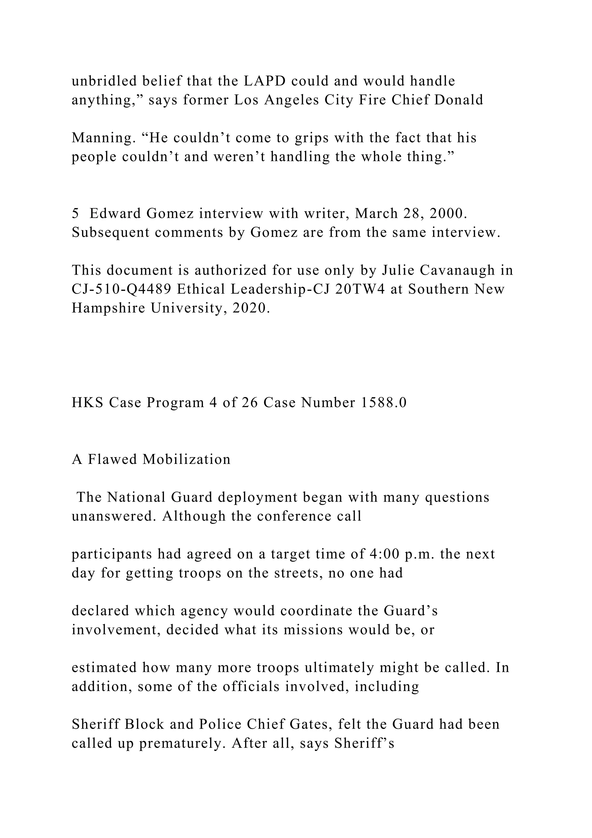 unbridled belief that the LAPD could and would handle
anything,” says former Los Angeles City Fire Chief Donald
Manning. “He couldn’t come to grips with the fact that his
people couldn’t and weren’t handling the whole thing.”
5 Edward Gomez interview with writer, March 28, 2000.
Subsequent comments by Gomez are from the same interview.
This document is authorized for use only by Julie Cavanaugh in
CJ-510-Q4489 Ethical Leadership-CJ 20TW4 at Southern New
Hampshire University, 2020.
HKS Case Program 4 of 26 Case Number 1588.0
A Flawed Mobilization
The National Guard deployment began with many questions
unanswered. Although the conference call
participants had agreed on a target time of 4:00 p.m. the next
day for getting troops on the streets, no one had
declared which agency would coordinate the Guard’s
involvement, decided what its missions would be, or
estimated how many more troops ultimately might be called. In
addition, some of the officials involved, including
Sheriff Block and Police Chief Gates, felt the Guard had been
called up prematurely. After all, says Sheriff’s
 