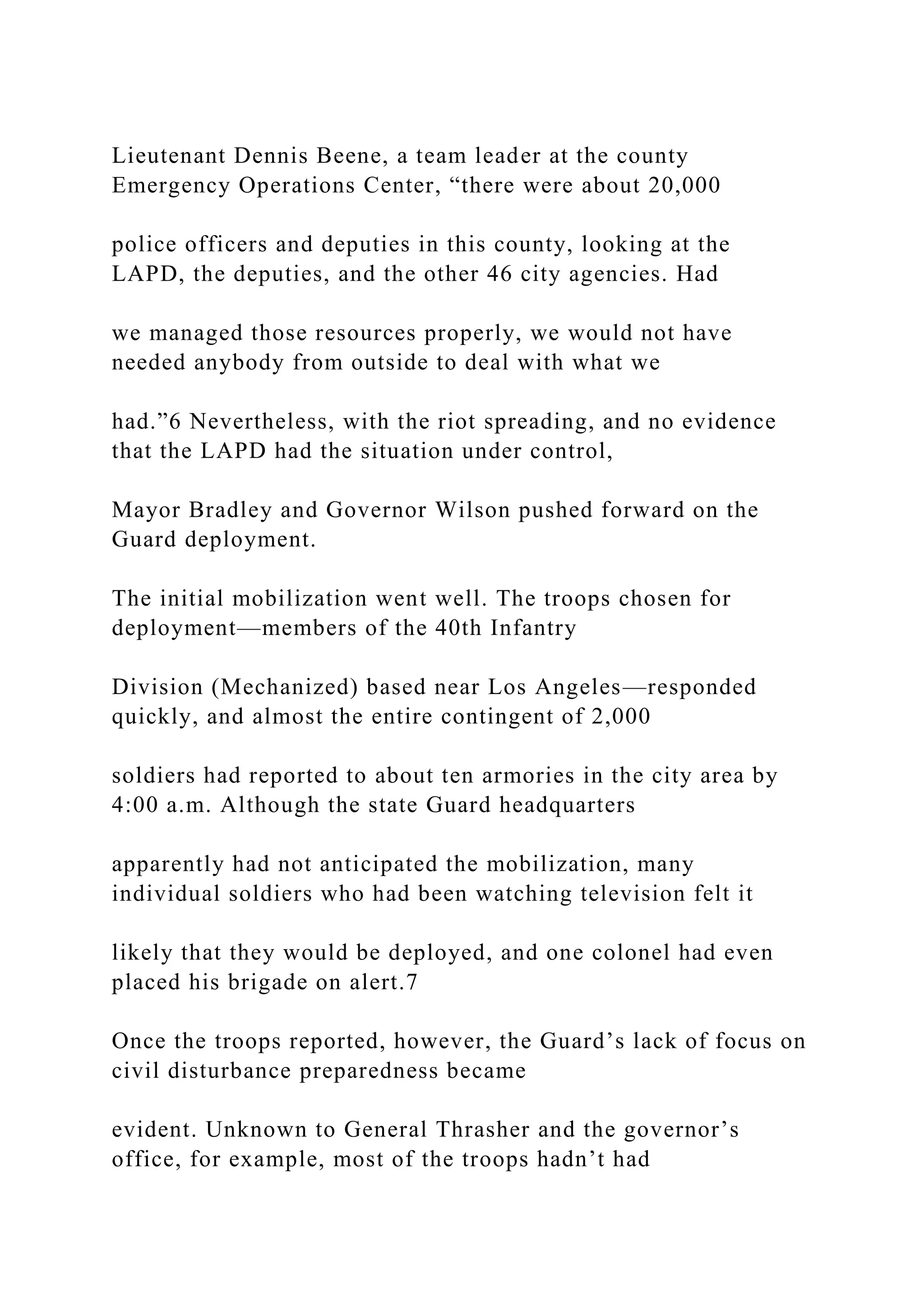Lieutenant Dennis Beene, a team leader at the county
Emergency Operations Center, “there were about 20,000
police officers and deputies in this county, looking at the
LAPD, the deputies, and the other 46 city agencies. Had
we managed those resources properly, we would not have
needed anybody from outside to deal with what we
had.”6 Nevertheless, with the riot spreading, and no evidence
that the LAPD had the situation under control,
Mayor Bradley and Governor Wilson pushed forward on the
Guard deployment.
The initial mobilization went well. The troops chosen for
deployment—members of the 40th Infantry
Division (Mechanized) based near Los Angeles—responded
quickly, and almost the entire contingent of 2,000
soldiers had reported to about ten armories in the city area by
4:00 a.m. Although the state Guard headquarters
apparently had not anticipated the mobilization, many
individual soldiers who had been watching television felt it
likely that they would be deployed, and one colonel had even
placed his brigade on alert.7
Once the troops reported, however, the Guard’s lack of focus on
civil disturbance preparedness became
evident. Unknown to General Thrasher and the governor’s
office, for example, most of the troops hadn’t had
 