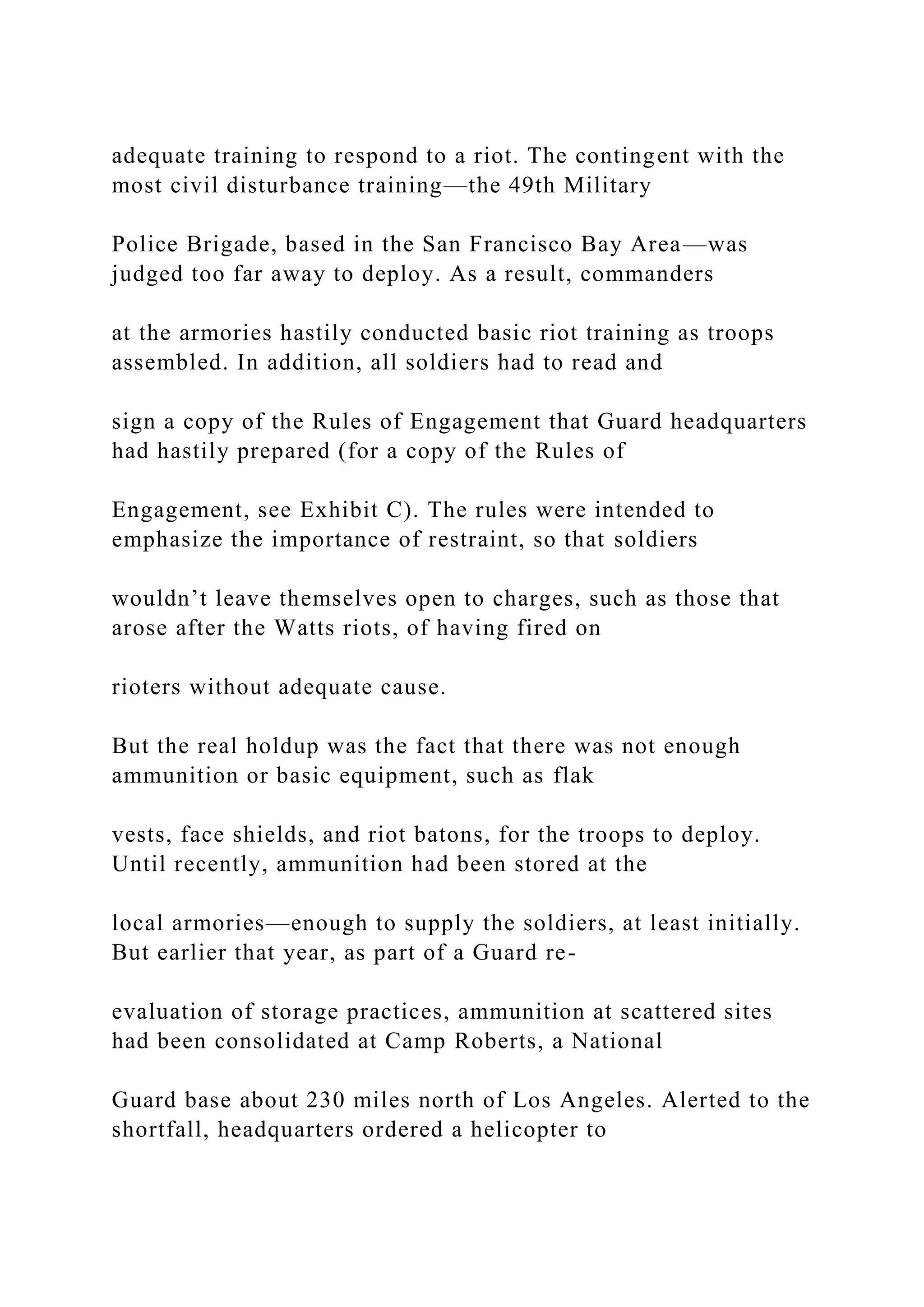 adequate training to respond to a riot. The contingent with the
most civil disturbance training—the 49th Military
Police Brigade, based in the San Francisco Bay Area—was
judged too far away to deploy. As a result, commanders
at the armories hastily conducted basic riot training as troops
assembled. In addition, all soldiers had to read and
sign a copy of the Rules of Engagement that Guard headquarters
had hastily prepared (for a copy of the Rules of
Engagement, see Exhibit C). The rules were intended to
emphasize the importance of restraint, so that soldiers
wouldn’t leave themselves open to charges, such as those that
arose after the Watts riots, of having fired on
rioters without adequate cause.
But the real holdup was the fact that there was not enough
ammunition or basic equipment, such as flak
vests, face shields, and riot batons, for the troops to deploy.
Until recently, ammunition had been stored at the
local armories—enough to supply the soldiers, at least initially.
But earlier that year, as part of a Guard re-
evaluation of storage practices, ammunition at scattered sites
had been consolidated at Camp Roberts, a National
Guard base about 230 miles north of Los Angeles. Alerted to the
shortfall, headquarters ordered a helicopter to
 
