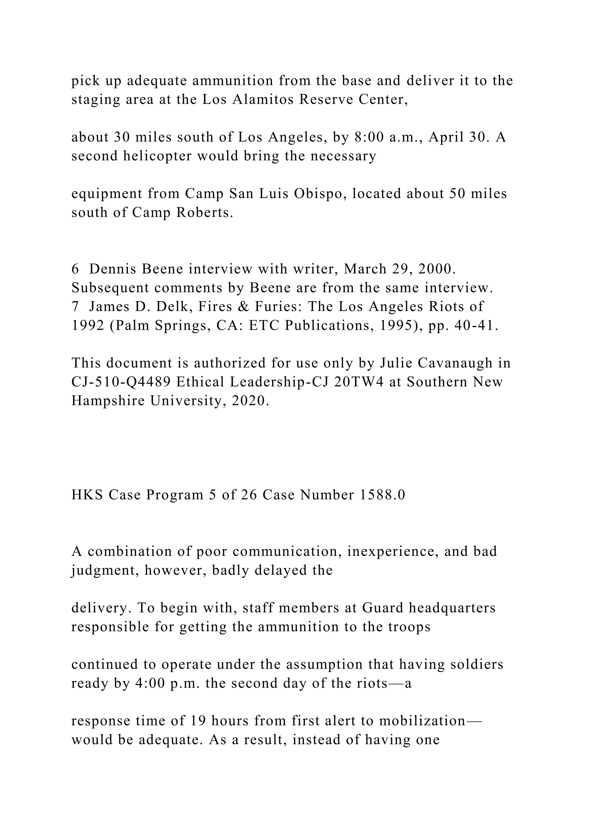 pick up adequate ammunition from the base and deliver it to the
staging area at the Los Alamitos Reserve Center,
about 30 miles south of Los Angeles, by 8:00 a.m., April 30. A
second helicopter would bring the necessary
equipment from Camp San Luis Obispo, located about 50 miles
south of Camp Roberts.
6 Dennis Beene interview with writer, March 29, 2000.
Subsequent comments by Beene are from the same interview.
7 James D. Delk, Fires & Furies: The Los Angeles Riots of
1992 (Palm Springs, CA: ETC Publications, 1995), pp. 40-41.
This document is authorized for use only by Julie Cavanaugh in
CJ-510-Q4489 Ethical Leadership-CJ 20TW4 at Southern New
Hampshire University, 2020.
HKS Case Program 5 of 26 Case Number 1588.0
A combination of poor communication, inexperience, and bad
judgment, however, badly delayed the
delivery. To begin with, staff members at Guard headquarters
responsible for getting the ammunition to the troops
continued to operate under the assumption that having soldiers
ready by 4:00 p.m. the second day of the riots—a
response time of 19 hours from first alert to mobilization—
would be adequate. As a result, instead of having one
 