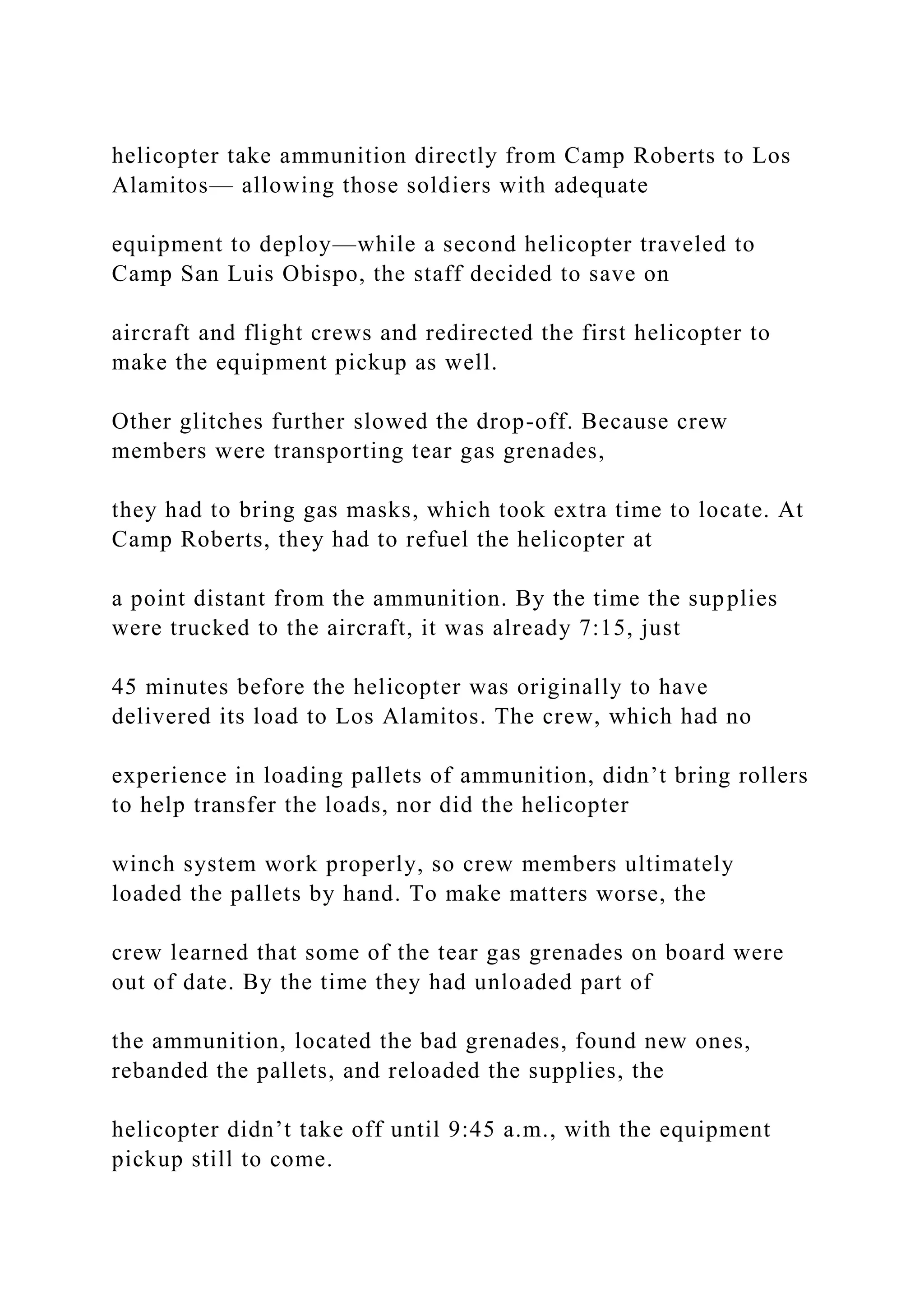 helicopter take ammunition directly from Camp Roberts to Los
Alamitos— allowing those soldiers with adequate
equipment to deploy—while a second helicopter traveled to
Camp San Luis Obispo, the staff decided to save on
aircraft and flight crews and redirected the first helicopter to
make the equipment pickup as well.
Other glitches further slowed the drop-off. Because crew
members were transporting tear gas grenades,
they had to bring gas masks, which took extra time to locate. At
Camp Roberts, they had to refuel the helicopter at
a point distant from the ammunition. By the time the supplies
were trucked to the aircraft, it was already 7:15, just
45 minutes before the helicopter was originally to have
delivered its load to Los Alamitos. The crew, which had no
experience in loading pallets of ammunition, didn’t bring rollers
to help transfer the loads, nor did the helicopter
winch system work properly, so crew members ultimately
loaded the pallets by hand. To make matters worse, the
crew learned that some of the tear gas grenades on board were
out of date. By the time they had unloaded part of
the ammunition, located the bad grenades, found new ones,
rebanded the pallets, and reloaded the supplies, the
helicopter didn’t take off until 9:45 a.m., with the equipment
pickup still to come.
 