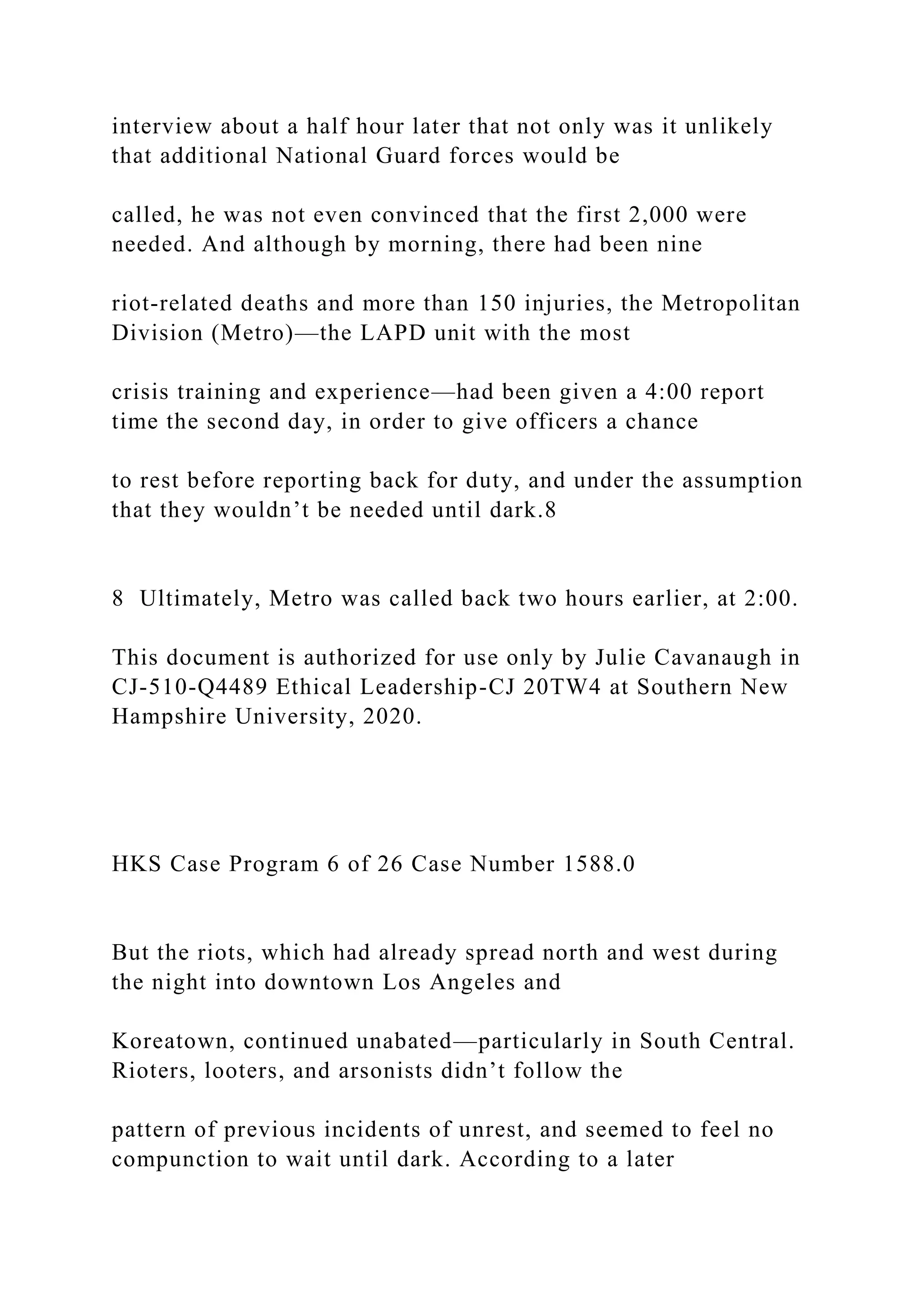 interview about a half hour later that not only was it unlikely
that additional National Guard forces would be
called, he was not even convinced that the first 2,000 were
needed. And although by morning, there had been nine
riot-related deaths and more than 150 injuries, the Metropolitan
Division (Metro)—the LAPD unit with the most
crisis training and experience—had been given a 4:00 report
time the second day, in order to give officers a chance
to rest before reporting back for duty, and under the assumption
that they wouldn’t be needed until dark.8
8 Ultimately, Metro was called back two hours earlier, at 2:00.
This document is authorized for use only by Julie Cavanaugh in
CJ-510-Q4489 Ethical Leadership-CJ 20TW4 at Southern New
Hampshire University, 2020.
HKS Case Program 6 of 26 Case Number 1588.0
But the riots, which had already spread north and west during
the night into downtown Los Angeles and
Koreatown, continued unabated—particularly in South Central.
Rioters, looters, and arsonists didn’t follow the
pattern of previous incidents of unrest, and seemed to feel no
compunction to wait until dark. According to a later
 