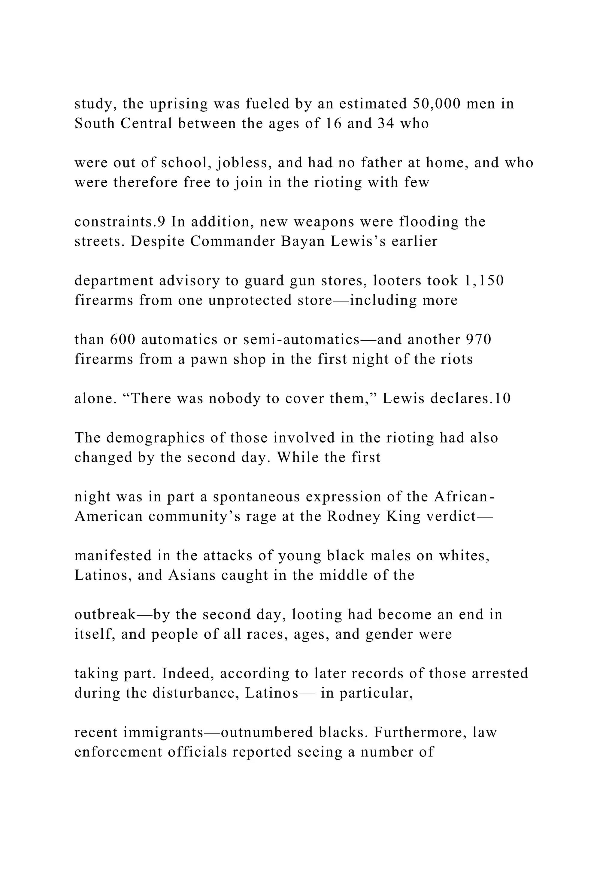 study, the uprising was fueled by an estimated 50,000 men in
South Central between the ages of 16 and 34 who
were out of school, jobless, and had no father at home, and who
were therefore free to join in the rioting with few
constraints.9 In addition, new weapons were flooding the
streets. Despite Commander Bayan Lewis’s earlier
department advisory to guard gun stores, looters took 1,150
firearms from one unprotected store—including more
than 600 automatics or semi-automatics—and another 970
firearms from a pawn shop in the first night of the riots
alone. “There was nobody to cover them,” Lewis declares.10
The demographics of those involved in the rioting had also
changed by the second day. While the first
night was in part a spontaneous expression of the African-
American community’s rage at the Rodney King verdict—
manifested in the attacks of young black males on whites,
Latinos, and Asians caught in the middle of the
outbreak—by the second day, looting had become an end in
itself, and people of all races, ages, and gender were
taking part. Indeed, according to later records of those arrested
during the disturbance, Latinos— in particular,
recent immigrants—outnumbered blacks. Furthermore, law
enforcement officials reported seeing a number of
 