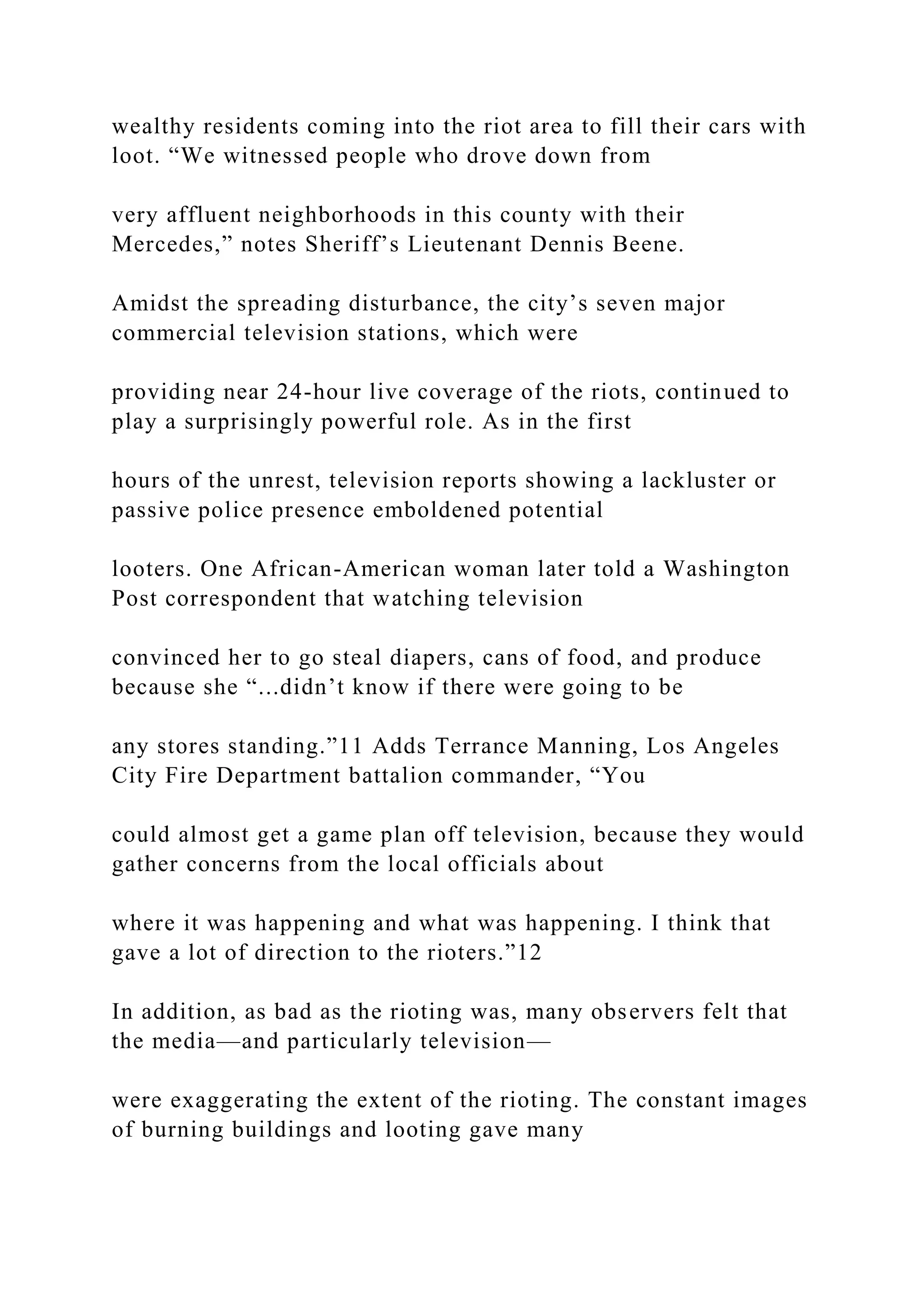 wealthy residents coming into the riot area to fill their cars with
loot. “We witnessed people who drove down from
very affluent neighborhoods in this county with their
Mercedes,” notes Sheriff’s Lieutenant Dennis Beene.
Amidst the spreading disturbance, the city’s seven major
commercial television stations, which were
providing near 24-hour live coverage of the riots, continued to
play a surprisingly powerful role. As in the first
hours of the unrest, television reports showing a lackluster or
passive police presence emboldened potential
looters. One African-American woman later told a Washington
Post correspondent that watching television
convinced her to go steal diapers, cans of food, and produce
because she “...didn’t know if there were going to be
any stores standing.”11 Adds Terrance Manning, Los Angeles
City Fire Department battalion commander, “You
could almost get a game plan off television, because they would
gather concerns from the local officials about
where it was happening and what was happening. I think that
gave a lot of direction to the rioters.”12
In addition, as bad as the rioting was, many observers felt that
the media—and particularly television—
were exaggerating the extent of the rioting. The constant images
of burning buildings and looting gave many
 