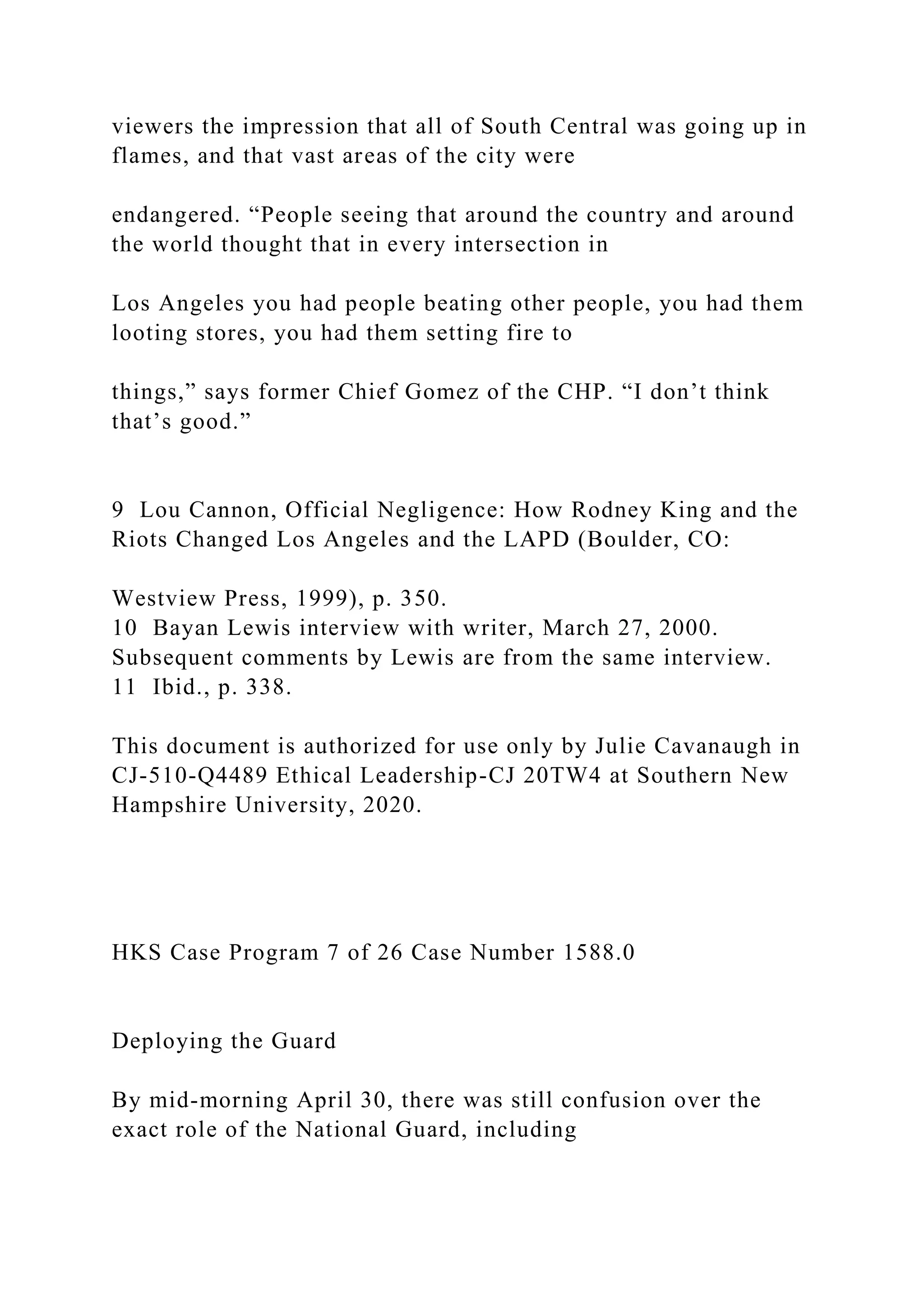 viewers the impression that all of South Central was going up in
flames, and that vast areas of the city were
endangered. “People seeing that around the country and around
the world thought that in every intersection in
Los Angeles you had people beating other people, you had them
looting stores, you had them setting fire to
things,” says former Chief Gomez of the CHP. “I don’t think
that’s good.”
9 Lou Cannon, Official Negligence: How Rodney King and the
Riots Changed Los Angeles and the LAPD (Boulder, CO:
Westview Press, 1999), p. 350.
10 Bayan Lewis interview with writer, March 27, 2000.
Subsequent comments by Lewis are from the same interview.
11 Ibid., p. 338.
This document is authorized for use only by Julie Cavanaugh in
CJ-510-Q4489 Ethical Leadership-CJ 20TW4 at Southern New
Hampshire University, 2020.
HKS Case Program 7 of 26 Case Number 1588.0
Deploying the Guard
By mid-morning April 30, there was still confusion over the
exact role of the National Guard, including
 