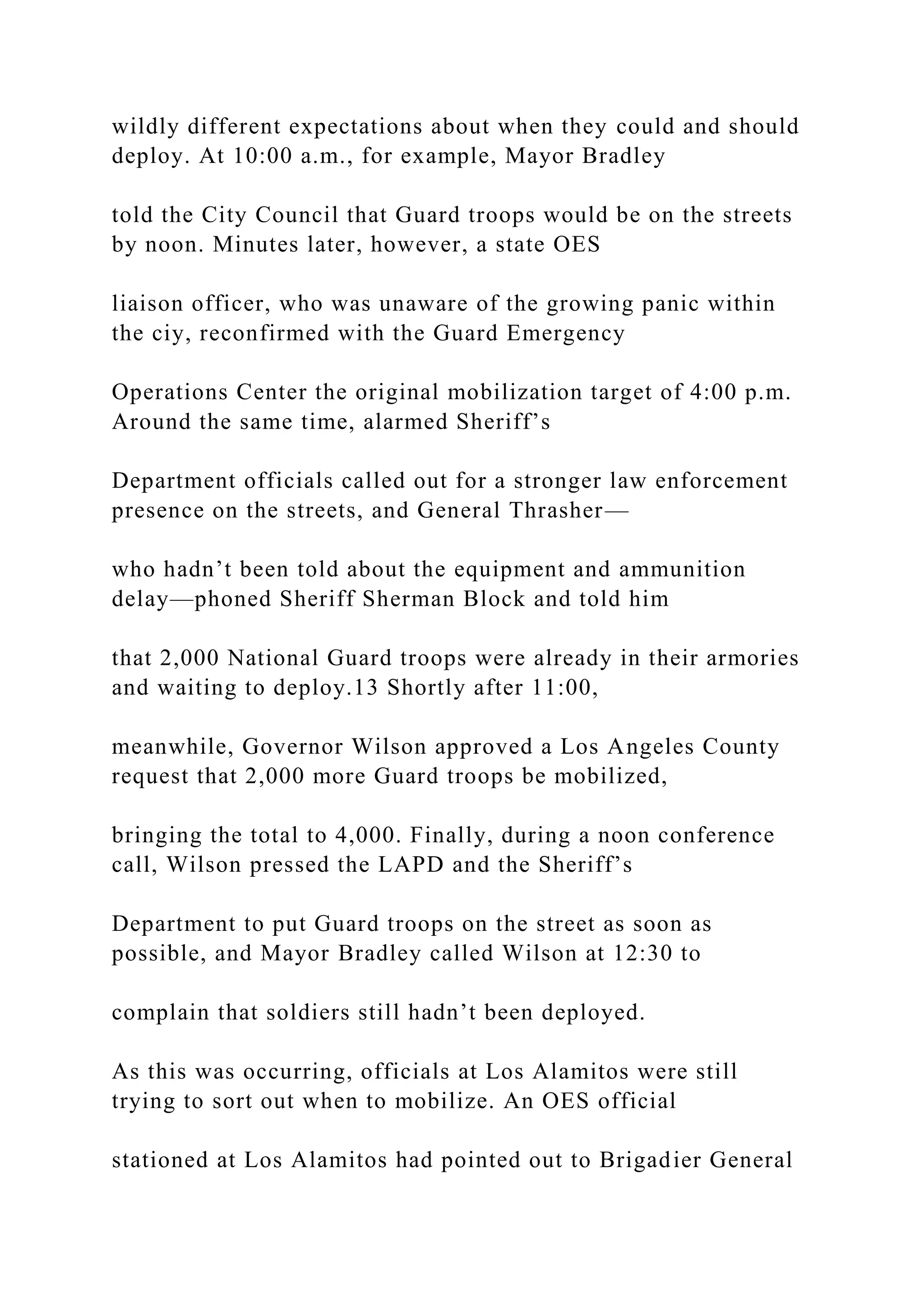 wildly different expectations about when they could and should
deploy. At 10:00 a.m., for example, Mayor Bradley
told the City Council that Guard troops would be on the streets
by noon. Minutes later, however, a state OES
liaison officer, who was unaware of the growing panic within
the ciy, reconfirmed with the Guard Emergency
Operations Center the original mobilization target of 4:00 p.m.
Around the same time, alarmed Sheriff’s
Department officials called out for a stronger law enforcement
presence on the streets, and General Thrasher—
who hadn’t been told about the equipment and ammunition
delay—phoned Sheriff Sherman Block and told him
that 2,000 National Guard troops were already in their armories
and waiting to deploy.13 Shortly after 11:00,
meanwhile, Governor Wilson approved a Los Angeles County
request that 2,000 more Guard troops be mobilized,
bringing the total to 4,000. Finally, during a noon conference
call, Wilson pressed the LAPD and the Sheriff’s
Department to put Guard troops on the street as soon as
possible, and Mayor Bradley called Wilson at 12:30 to
complain that soldiers still hadn’t been deployed.
As this was occurring, officials at Los Alamitos were still
trying to sort out when to mobilize. An OES official
stationed at Los Alamitos had pointed out to Brigadier General
 