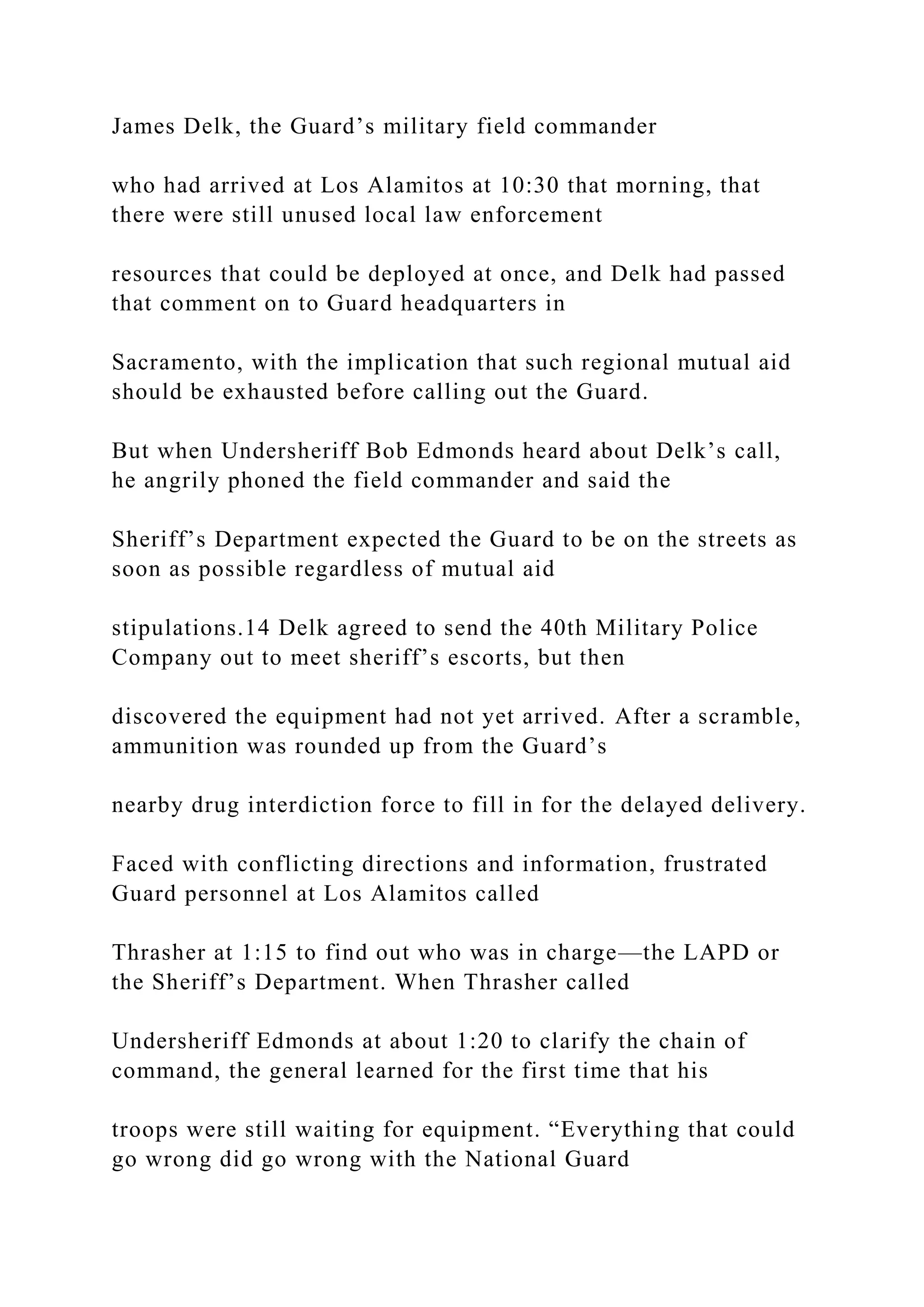 James Delk, the Guard’s military field commander
who had arrived at Los Alamitos at 10:30 that morning, that
there were still unused local law enforcement
resources that could be deployed at once, and Delk had passed
that comment on to Guard headquarters in
Sacramento, with the implication that such regional mutual aid
should be exhausted before calling out the Guard.
But when Undersheriff Bob Edmonds heard about Delk’s call,
he angrily phoned the field commander and said the
Sheriff’s Department expected the Guard to be on the streets as
soon as possible regardless of mutual aid
stipulations.14 Delk agreed to send the 40th Military Police
Company out to meet sheriff’s escorts, but then
discovered the equipment had not yet arrived. After a scramble,
ammunition was rounded up from the Guard’s
nearby drug interdiction force to fill in for the delayed delivery.
Faced with conflicting directions and information, frustrated
Guard personnel at Los Alamitos called
Thrasher at 1:15 to find out who was in charge—the LAPD or
the Sheriff’s Department. When Thrasher called
Undersheriff Edmonds at about 1:20 to clarify the chain of
command, the general learned for the first time that his
troops were still waiting for equipment. “Everything that could
go wrong did go wrong with the National Guard
 
