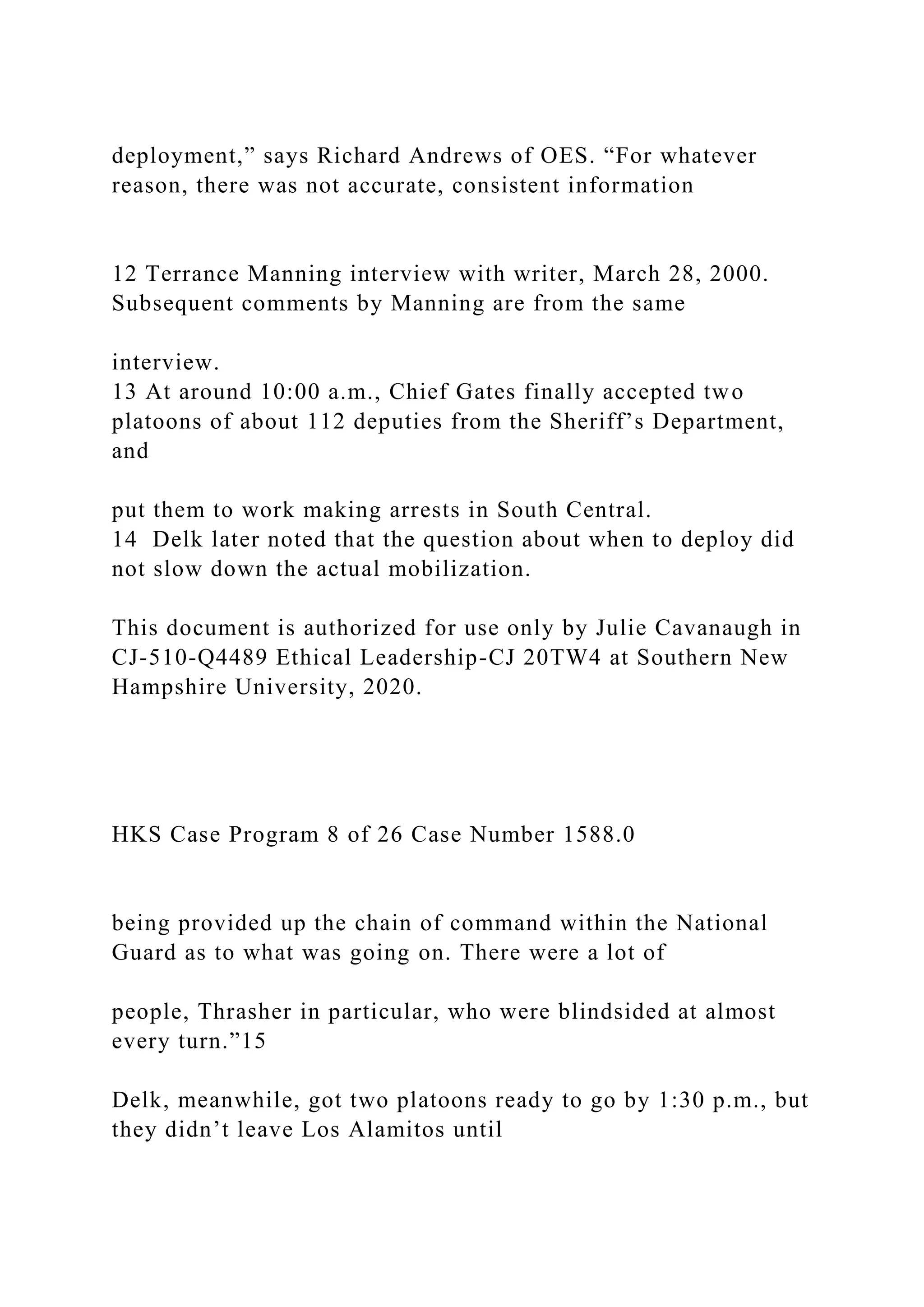 deployment,” says Richard Andrews of OES. “For whatever
reason, there was not accurate, consistent information
12 Terrance Manning interview with writer, March 28, 2000.
Subsequent comments by Manning are from the same
interview.
13 At around 10:00 a.m., Chief Gates finally accepted two
platoons of about 112 deputies from the Sheriff’s Department,
and
put them to work making arrests in South Central.
14 Delk later noted that the question about when to deploy did
not slow down the actual mobilization.
This document is authorized for use only by Julie Cavanaugh in
CJ-510-Q4489 Ethical Leadership-CJ 20TW4 at Southern New
Hampshire University, 2020.
HKS Case Program 8 of 26 Case Number 1588.0
being provided up the chain of command within the National
Guard as to what was going on. There were a lot of
people, Thrasher in particular, who were blindsided at almost
every turn.”15
Delk, meanwhile, got two platoons ready to go by 1:30 p.m., but
they didn’t leave Los Alamitos until
 
