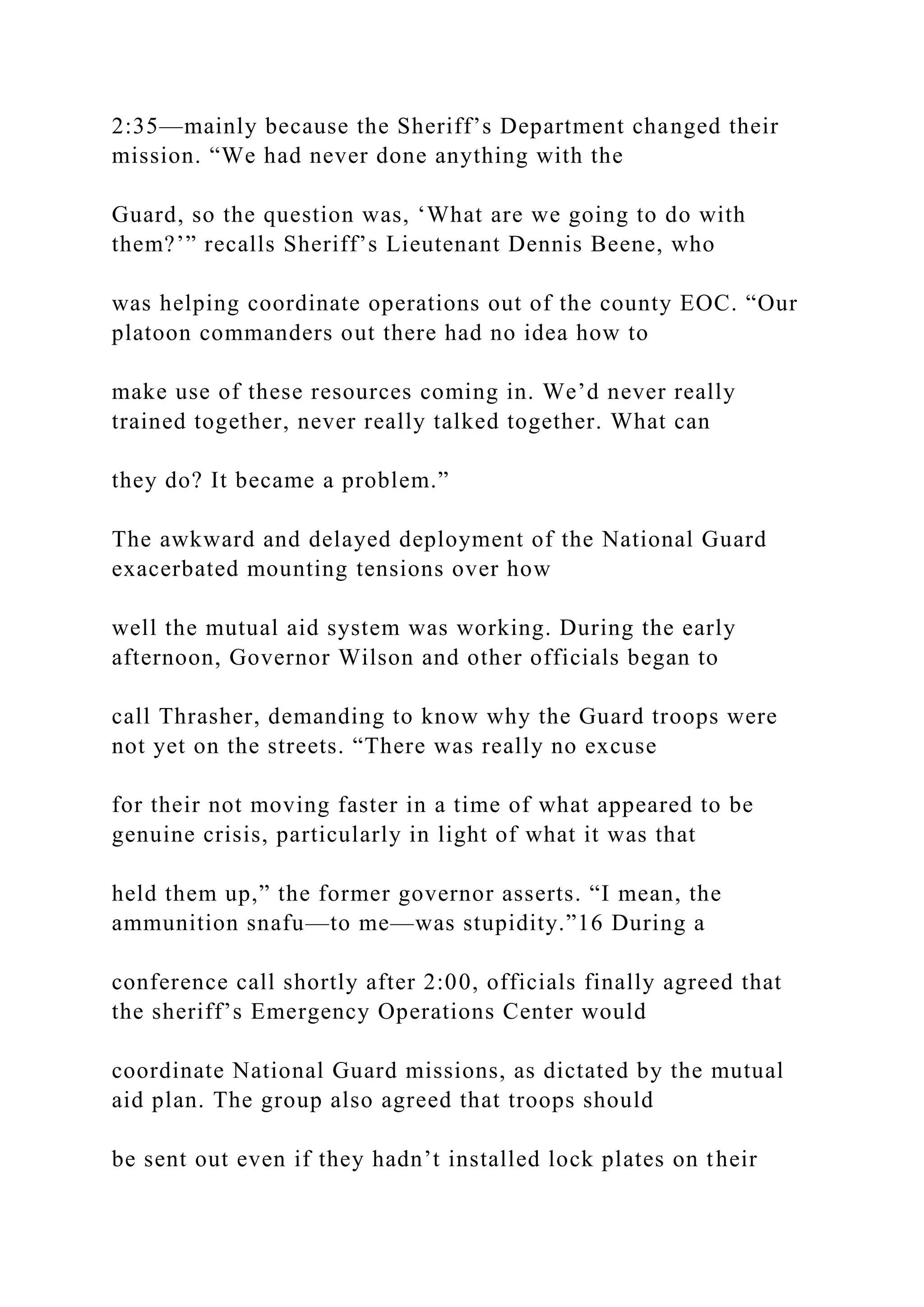 2:35—mainly because the Sheriff’s Department changed their
mission. “We had never done anything with the
Guard, so the question was, ‘What are we going to do with
them?’” recalls Sheriff’s Lieutenant Dennis Beene, who
was helping coordinate operations out of the county EOC. “Our
platoon commanders out there had no idea how to
make use of these resources coming in. We’d never really
trained together, never really talked together. What can
they do? It became a problem.”
The awkward and delayed deployment of the National Guard
exacerbated mounting tensions over how
well the mutual aid system was working. During the early
afternoon, Governor Wilson and other officials began to
call Thrasher, demanding to know why the Guard troops were
not yet on the streets. “There was really no excuse
for their not moving faster in a time of what appeared to be
genuine crisis, particularly in light of what it was that
held them up,” the former governor asserts. “I mean, the
ammunition snafu—to me—was stupidity.”16 During a
conference call shortly after 2:00, officials finally agreed that
the sheriff’s Emergency Operations Center would
coordinate National Guard missions, as dictated by the mutual
aid plan. The group also agreed that troops should
be sent out even if they hadn’t installed lock plates on their
 
