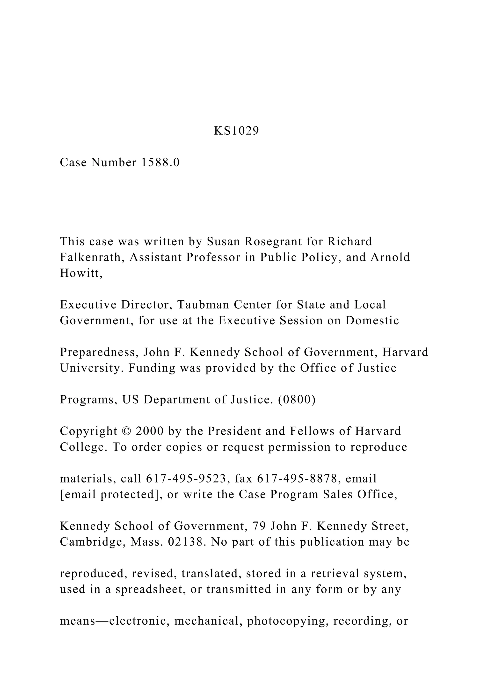 KS1029
Case Number 1588.0
This case was written by Susan Rosegrant for Richard
Falkenrath, Assistant Professor in Public Policy, and Arnold
Howitt,
Executive Director, Taubman Center for State and Local
Government, for use at the Executive Session on Domestic
Preparedness, John F. Kennedy School of Government, Harvard
University. Funding was provided by the Office of Justice
Programs, US Department of Justice. (0800)
Copyright © 2000 by the President and Fellows of Harvard
College. To order copies or request permission to reproduce
materials, call 617-495-9523, fax 617-495-8878, email
[email protected], or write the Case Program Sales Office,
Kennedy School of Government, 79 John F. Kennedy Street,
Cambridge, Mass. 02138. No part of this publication may be
reproduced, revised, translated, stored in a retrieval system,
used in a spreadsheet, or transmitted in any form or by any
means—electronic, mechanical, photocopying, recording, or
 