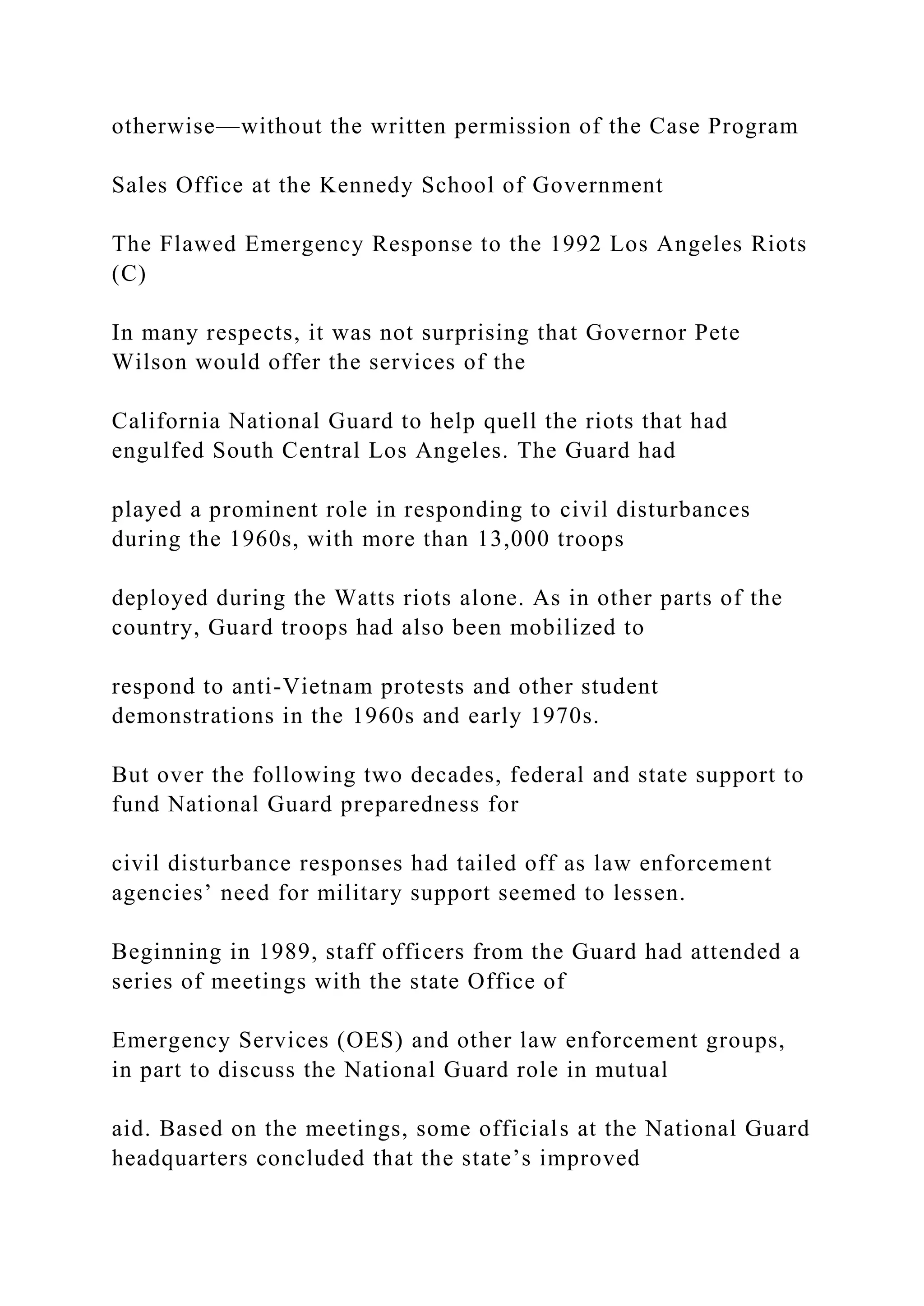 otherwise—without the written permission of the Case Program
Sales Office at the Kennedy School of Government
The Flawed Emergency Response to the 1992 Los Angeles Riots
(C)
In many respects, it was not surprising that Governor Pete
Wilson would offer the services of the
California National Guard to help quell the riots that had
engulfed South Central Los Angeles. The Guard had
played a prominent role in responding to civil disturbances
during the 1960s, with more than 13,000 troops
deployed during the Watts riots alone. As in other parts of the
country, Guard troops had also been mobilized to
respond to anti-Vietnam protests and other student
demonstrations in the 1960s and early 1970s.
But over the following two decades, federal and state support to
fund National Guard preparedness for
civil disturbance responses had tailed off as law enforcement
agencies’ need for military support seemed to lessen.
Beginning in 1989, staff officers from the Guard had attended a
series of meetings with the state Office of
Emergency Services (OES) and other law enforcement groups,
in part to discuss the National Guard role in mutual
aid. Based on the meetings, some officials at the National Guard
headquarters concluded that the state’s improved
 