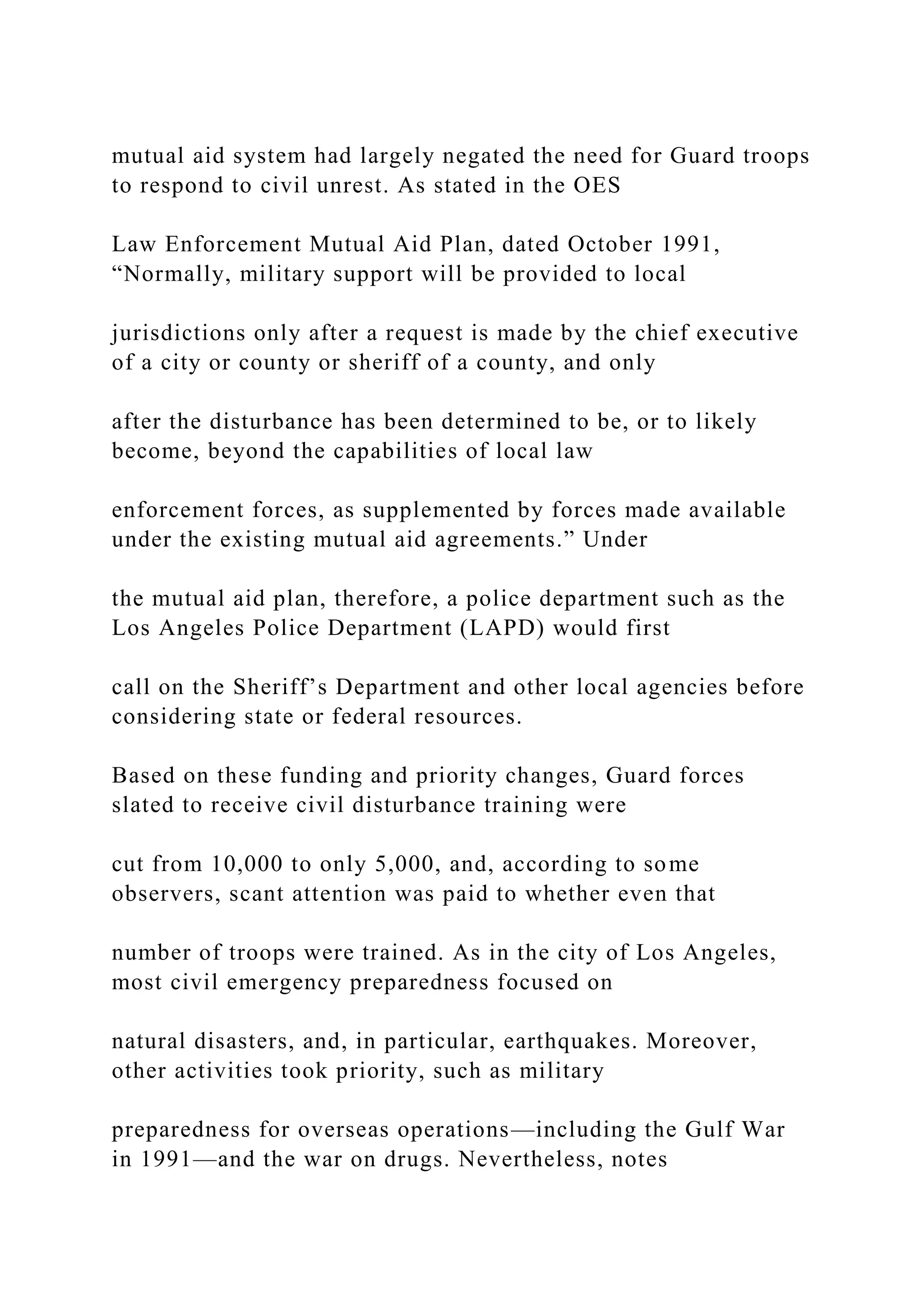 mutual aid system had largely negated the need for Guard troops
to respond to civil unrest. As stated in the OES
Law Enforcement Mutual Aid Plan, dated October 1991,
“Normally, military support will be provided to local
jurisdictions only after a request is made by the chief executive
of a city or county or sheriff of a county, and only
after the disturbance has been determined to be, or to likely
become, beyond the capabilities of local law
enforcement forces, as supplemented by forces made available
under the existing mutual aid agreements.” Under
the mutual aid plan, therefore, a police department such as the
Los Angeles Police Department (LAPD) would first
call on the Sheriff’s Department and other local agencies before
considering state or federal resources.
Based on these funding and priority changes, Guard forces
slated to receive civil disturbance training were
cut from 10,000 to only 5,000, and, according to some
observers, scant attention was paid to whether even that
number of troops were trained. As in the city of Los Angeles,
most civil emergency preparedness focused on
natural disasters, and, in particular, earthquakes. Moreover,
other activities took priority, such as military
preparedness for overseas operations—including the Gulf War
in 1991—and the war on drugs. Nevertheless, notes
 