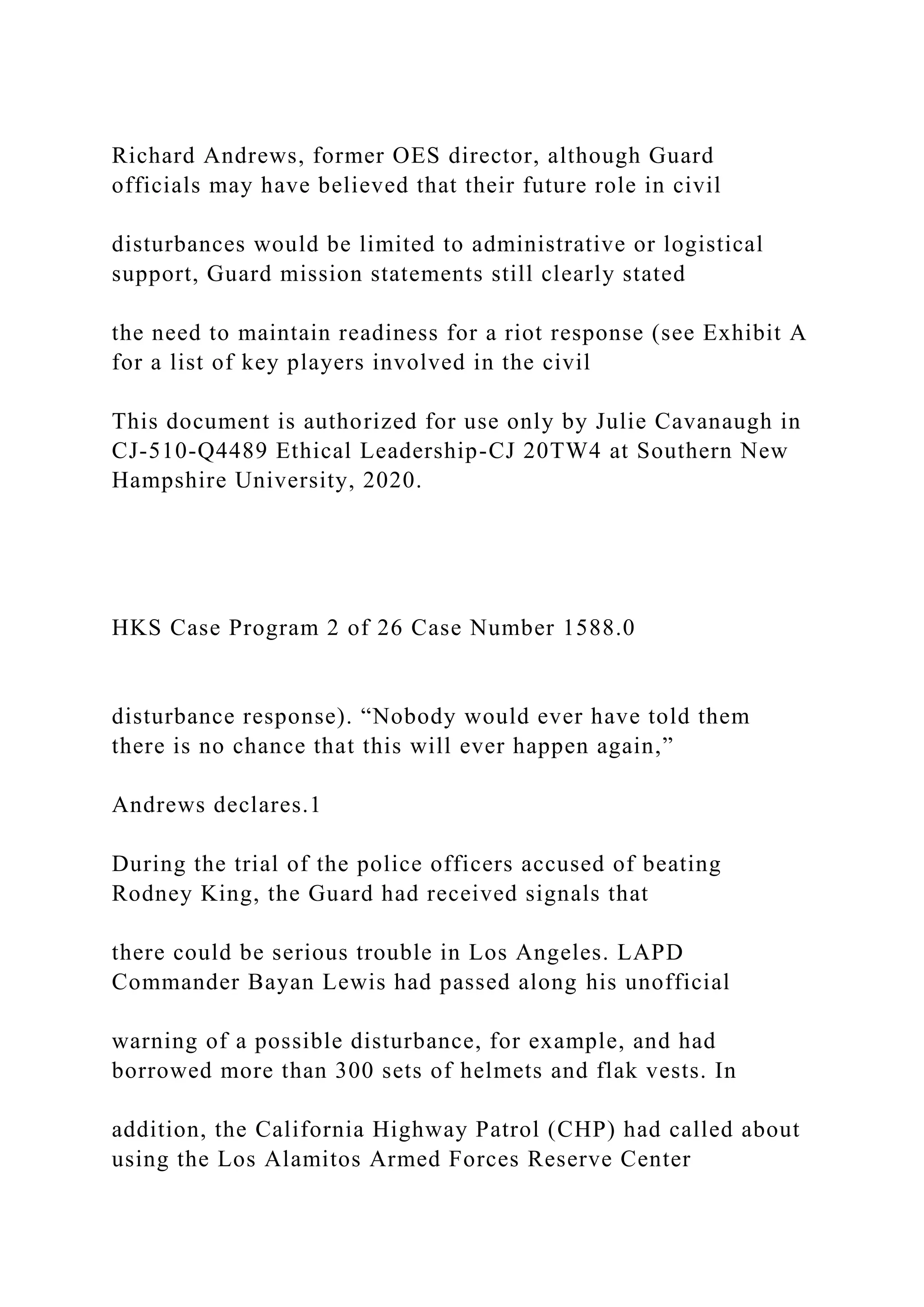 Richard Andrews, former OES director, although Guard
officials may have believed that their future role in civil
disturbances would be limited to administrative or logistical
support, Guard mission statements still clearly stated
the need to maintain readiness for a riot response (see Exhibit A
for a list of key players involved in the civil
This document is authorized for use only by Julie Cavanaugh in
CJ-510-Q4489 Ethical Leadership-CJ 20TW4 at Southern New
Hampshire University, 2020.
HKS Case Program 2 of 26 Case Number 1588.0
disturbance response). “Nobody would ever have told them
there is no chance that this will ever happen again,”
Andrews declares.1
During the trial of the police officers accused of beating
Rodney King, the Guard had received signals that
there could be serious trouble in Los Angeles. LAPD
Commander Bayan Lewis had passed along his unofficial
warning of a possible disturbance, for example, and had
borrowed more than 300 sets of helmets and flak vests. In
addition, the California Highway Patrol (CHP) had called about
using the Los Alamitos Armed Forces Reserve Center
 