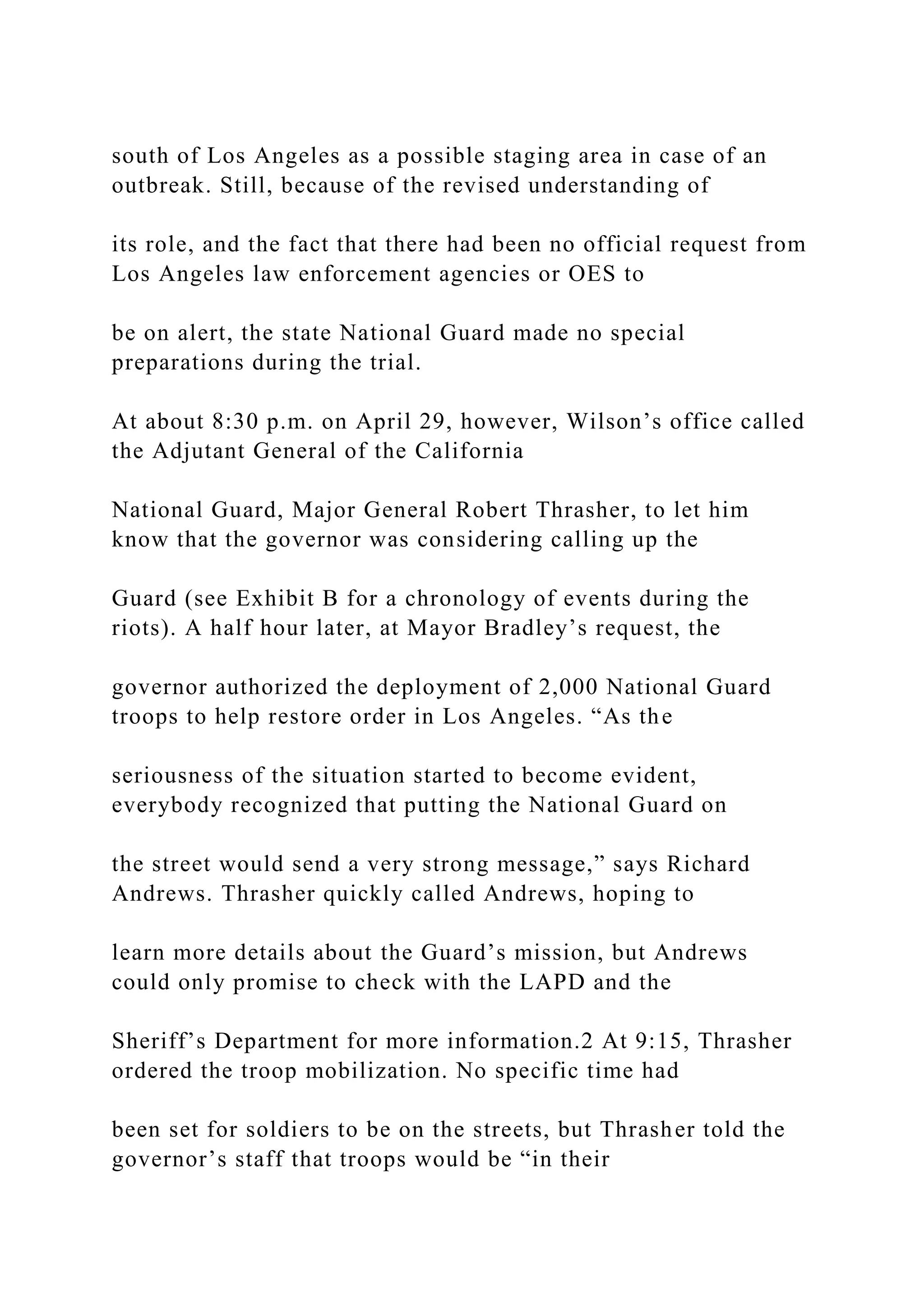 south of Los Angeles as a possible staging area in case of an
outbreak. Still, because of the revised understanding of
its role, and the fact that there had been no official request from
Los Angeles law enforcement agencies or OES to
be on alert, the state National Guard made no special
preparations during the trial.
At about 8:30 p.m. on April 29, however, Wilson’s office called
the Adjutant General of the California
National Guard, Major General Robert Thrasher, to let him
know that the governor was considering calling up the
Guard (see Exhibit B for a chronology of events during the
riots). A half hour later, at Mayor Bradley’s request, the
governor authorized the deployment of 2,000 National Guard
troops to help restore order in Los Angeles. “As the
seriousness of the situation started to become evident,
everybody recognized that putting the National Guard on
the street would send a very strong message,” says Richard
Andrews. Thrasher quickly called Andrews, hoping to
learn more details about the Guard’s mission, but Andrews
could only promise to check with the LAPD and the
Sheriff’s Department for more information.2 At 9:15, Thrasher
ordered the troop mobilization. No specific time had
been set for soldiers to be on the streets, but Thrasher told the
governor’s staff that troops would be “in their
 