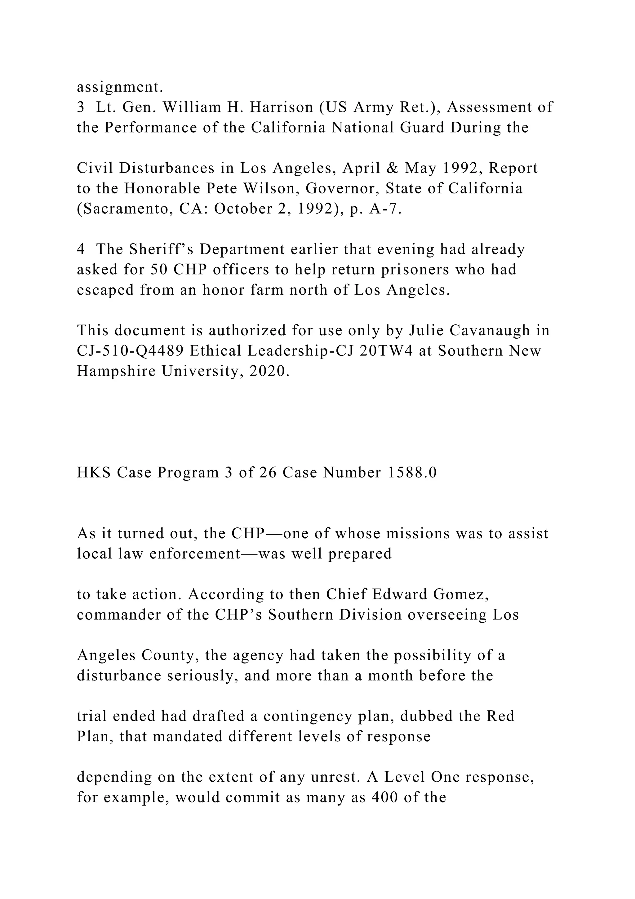 assignment.
3 Lt. Gen. William H. Harrison (US Army Ret.), Assessment of
the Performance of the California National Guard During the
Civil Disturbances in Los Angeles, April & May 1992, Report
to the Honorable Pete Wilson, Governor, State of California
(Sacramento, CA: October 2, 1992), p. A-7.
4 The Sheriff’s Department earlier that evening had already
asked for 50 CHP officers to help return prisoners who had
escaped from an honor farm north of Los Angeles.
This document is authorized for use only by Julie Cavanaugh in
CJ-510-Q4489 Ethical Leadership-CJ 20TW4 at Southern New
Hampshire University, 2020.
HKS Case Program 3 of 26 Case Number 1588.0
As it turned out, the CHP—one of whose missions was to assist
local law enforcement—was well prepared
to take action. According to then Chief Edward Gomez,
commander of the CHP’s Southern Division overseeing Los
Angeles County, the agency had taken the possibility of a
disturbance seriously, and more than a month before the
trial ended had drafted a contingency plan, dubbed the Red
Plan, that mandated different levels of response
depending on the extent of any unrest. A Level One response,
for example, would commit as many as 400 of the
 
