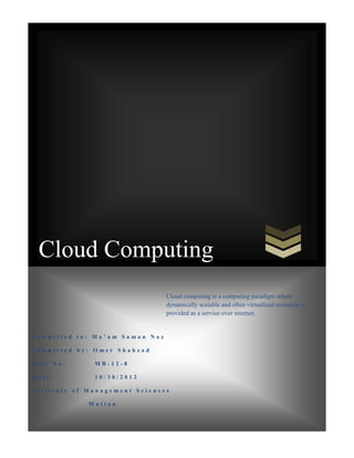 Cloud Computing
Cloud computing is a computing paradigm where
dynamically scalable and often virtualized resources is
provided as a service over internet.

Submitted to: Ma’am Saman Naz
Submitted by: Omer Shahzad
Roll No:

MB-12-8

Date:

10/30/2012

Institute of Management Sciences
Multan

 