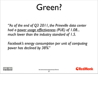 Green?
“As of the end of Q3 2011, the Prineville data center
had a power usage effectiveness (PUE) of 1.08...
much lower than the industry standard of 1.5.

Facebook’s energy consumption per unit of computing
power has declined by 38%”




                    http://opencompute.org/about/energy-efficiency/

                                          37
 