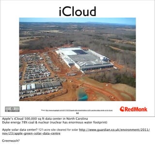 iCloud




                          Photo http://www.engadget.com/2011/02/23/apple-tells-shareholders-north-carolina-data-center-is-for-itune/

                                                                             44

Apple’s iCloud 500,000 sq ft data center in North Carolina
Duke energy 78% coal & nuclear (nuclear has enormous water footprint)

Apple solar data center? 121-acre site cleared for solar http://www.guardian.co.uk/environment/2011/
nov/23/apple-green-solar-data-centre

Greenwash?
 