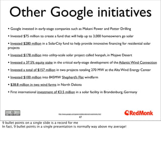 Other Google initiatives
   • Google invested in early-stage companies such as Makani Power and Potter Drilling
   • Invested $75 million to create a fund that will help up to 3,000 homeowners go solar
   • Invested $280 million in a SolarCity fund to help provide innovative ﬁnancing for residential solar
   projects

   • Invested $178 million into utility-scale solar project called Ivanpah, in Mojave Desert
   • Invested a 37.5% equity stake in the critical early-stage development of the Atlantic Wind Connection
   • Invested a total of $157 million in two projects totaling 270 MW at the Alta Wind Energy Center
   • Invested $100 million into 845MW Shepherd’s Flat windfarm
   • $38.8 million in two wind farms in North Dakota
   • First international investment of €3.5 million in a solar facility in Brandenburg, Germany



                                       http://www.google.com/green/collaborations/investments.html

                                                                   47

9 bullet points on a single slide is a record for me
In fact, 9 bullet points in a single presentation is normally way above my average!
 