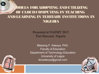 MODELS FOR ADOPTING AND UTILIZING 
OF CLOUD COMPUTING IN TEACHING 
AND LEARNING IN TERTIARY INSTITUTIONS IN 
NIGERIA 
Presented at NAEMT 2015 
Port Harcourt, Nigeria 
Blessing F. Adeoye, PhD. 
Faculty of Education 
Department of Technology Education 
University of Lagos 
docadeoye@gmail.com 
 