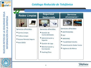 NUEVOS RETOS DE LA SEGURIDAD DELA                      Catálogo Reducido de Telefónica


                                                                Seguridad                  Servicios
                                      Redes Limpias
   INFORMACIÓN EN LA EMPRESA



                                                                Gestionada                eCommerce /
                                                                                           Antifraude



                                    Servicios ofrecidos:     Servicios ofrecidos:   Servicios ofrecidos:

                                    • Correo Limpio          • Gestión de           • ANTIPHISHING
                                    • Tráfico Limpio           Vulnerabilidades     • DLP
                                    • Acceso Remoto Seguro   • Administración y     • SMISHING
                                                               Soporte
                                    • Anti DDOS                                     • Trazabilidad móviles
                                                             • Gestión de Logs
                                                                                    • Autenticación Doble Factor
                                                             • Monitorización y 
                                                               Correlación          • Vigilancia de Marca
                                                             • Hacking Ético



                                                                    9
 